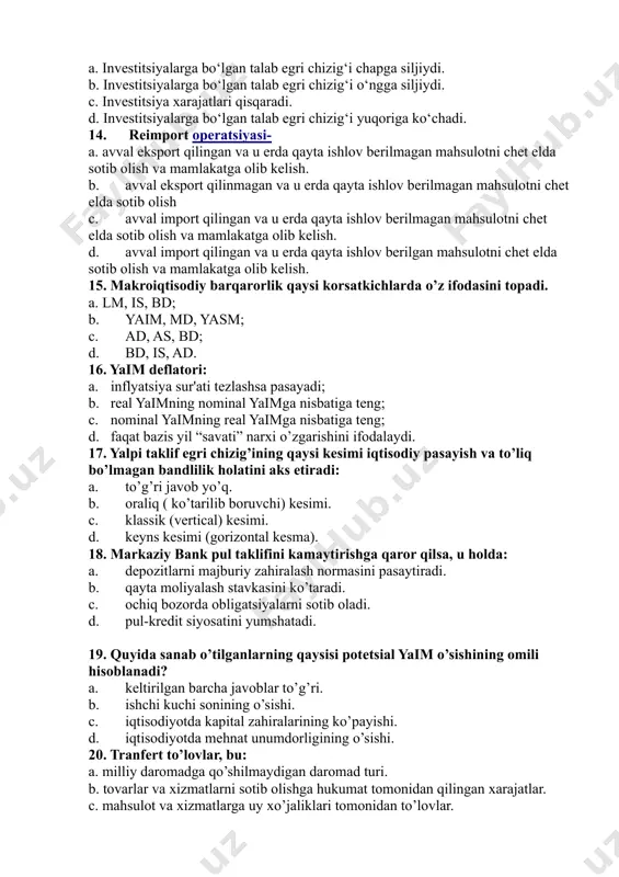 ydi. b. investitsiyalarga bo‘lgan talab egri chizig‘i o‘ngga siljiydi. c. investitsiya xarajatlari qisqaradi. d. investitsiyalarga bo‘lgan talab egri chizig‘i yuqoriga ko‘chadi. 14. reimport operatsiyasi- a. avval eksport qilingan va u erda qayta ishlov berilmagan mahsulotni chet elda sotib olish va mamlakatga olib kelish. b. avval eksport qilinmagan va u erda qayta ishlov berilmagan mahsulotni chet elda sotib olish c. avval import qilingan va u erda qayta ishlov berilmagan mahsulotni chet elda sotib olish va mamlakatga olib kelish. d. avval import qilingan va u erda qayta ishlov berilgan mahsulotni chet elda sotib olish va mamlakatga olib kelish. 15. makroiqtisodiy barqarorlik qaysi korsatkichlarda o’z ifodasini topadi. a. lm, is, bd; b. yaim, md, yasm; c. ad, as, bd; d. bd, is, ad. 16. yaim deflatori: a. inflyatsiya sur'ati tezlashsa pasayadi; b. real yaimning nominal yaimga nisbatiga teng; c. nominal yaimning real yaimga nisbatiga teng; d. faqat bazis yil “savati” narxi o’zgarishini ifodalaydi. …