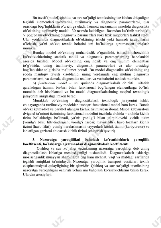 l bog’langan elementlarga bo’lish mumkin deb hisoblanadi va bu model diagnostikalashning maqbul texnologik jarayonini aniqlashga imkon beradi. murakkab ob’ektning diagnostikalash texnologik jarayonini ishlab chiqayotganda tuzilmaviy modeldan tashqari funktsional model ham kerak. bunda ob’ekt ketma-ket va parallel ulangan kichik tizimlardan iborat. misol: kabyuratorli dvigatel ta’minot tizimining funktsional modelini tuzishda alohida – alohida kichik tizim bo’laklariga bo’linadi, ya’ni: yonilg’i bilan ta’minlovchi kichik tizim (yonilg’i baki; filtr-tindirgich; yonilg’i nasosi; mayin filtr); havo tozalash kichik tizimi (havo filtri); yonilg’i aralashmasini tayyorlash kichik tizimi (karbyurator) va ishlatilgan gazlarni chiqarish kichik tizimi (chiqarish quvuri). 3. nazoratga yaroqlilikni baholash ko’rsatkichlari: yaroqlilik koeffitsenti, bo`laklarga ajratmasdan diagnostikalash koeffitsenti. qishloq va suv xo’jaligi texniksining nazoratga yaroqliligi deb uning diagnostikalash ishlariga moslashganligi tushuniladi. diagnostikalash ishlariga moslashganlik muayyan sharoitlarda eng kam mehnat, vaqt va mablag’ sarflarida tegishli aniqlikni ta’minlaydi. nazoratga yaroqlilik transport vositalari texnik ekspluatatsiyasi qulayligining bir qismidir. qishloq va suv xo’jaligi texniksining nazoratga yaroqliligini oshirish uchun uni baholash ko’rsatkichlarini bilish kerak. …