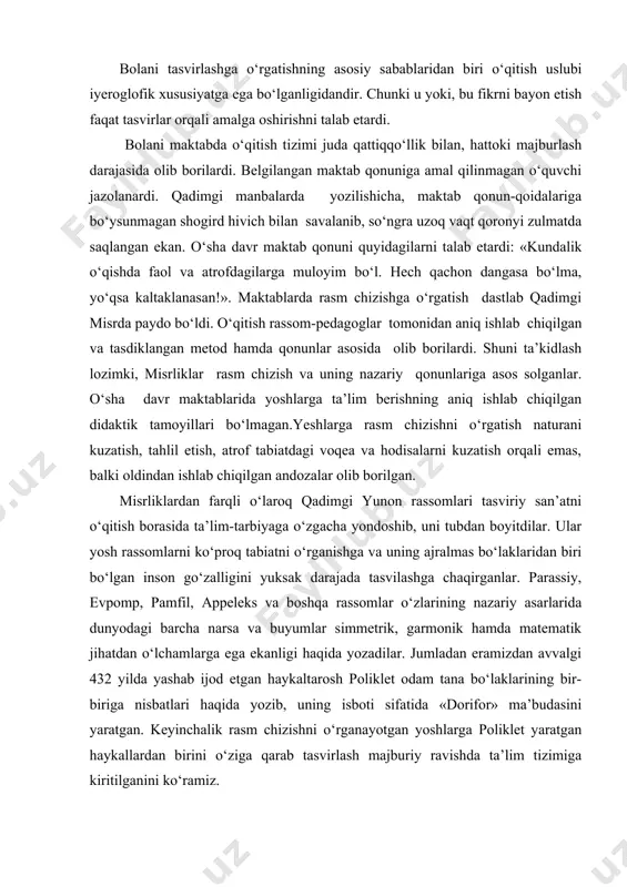 oglofik xususiyatga ega bo‘lganligidandir. chunki u yoki, bu fikrni bayon etish faqat tasvirlar orqali amalga oshirishni talab etardi. bolani maktabda o‘qitish tizimi juda qattiqqo‘llik bilan, hattoki majburlash darajasida olib borilardi. belgilangan maktab qonuniga amal qilinmagan o‘quvchi jazolanardi. qadimgi manbalarda yozilishicha, maktab qonun-qoidalariga bo‘ysunmagan shogird hivich bilan savalanib, so‘ngra uzoq vaqt qoronyi zulmatda saqlangan ekan. o‘sha davr maktab qonuni quyidagilarni talab etardi: «kundalik o‘qishda faol va atrofdagilarga muloyim bo‘l. hech qachon dangasa bo‘lma, yo‘qsa kaltaklanasan!». maktablarda rasm chizishga o‘rgatish dastlab qadimgi misrda paydo bo‘ldi. o‘qitish rassom-pedagoglar tomonidan aniq ishlab chiqilgan va tasdiklangan metod hamda qonunlar asosida olib borilardi. shuni ta’kidlash lozimki, misrliklar rasm chizish va uning nazariy qonunlariga asos solganlar. o‘sha davr maktablarida yoshlarga ta’lim berishning aniq ishlab chiqilgan didaktik tamoyillari bo‘lmagan.yeshlarga rasm chizishni o‘rgatish naturani kuzatish, tahlil etish, atrof tabiatdagi voqea va hodisalarni kuzatish orqali emas, balki oldindan ishlab chiqilgan andozalar olib borilgan. misrliklardan farqli o‘laroq qadimgi yunon rassomlari tasviriy …