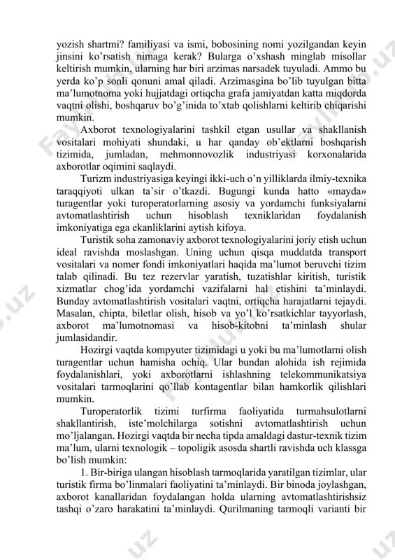 port vositalari va nomer fondi imkoniyatlari haqida ma’lumot beruvchi tizim talab qilinadi. bu tez rezervlar yaratish, tuzatishlar kiritish, turistik xizmatlar chog’ida yordamchi vazifalarni hal etishini ta’minlaydi. bunday avtomatlashtirish vositalari vaqtni, ortiqcha harajatlarni tejaydi. masalan, chipta, biletlar olish, hisob va yo’l ko’rsatkichlar tayyorlash, axborot ma’lumotnomasi va hisob-kitobni ta’minlash shular jumlasidandir. hozirgi vaqtda kompyuter tizimidagi u yoki bu ma’lumotlarni olish turagentlar uchun hamisha ochiq. ular bundan alohida ish rejimida foydalanishlari, yoki axborotlarni ishlashning telekommunikatsiya vositalari tarmoqlarini qo’llab kontagentlar bilan hamkorlik qilishlari mumkin. turoperatorlik tizimi turfirma faoliyatida turmahsulotlarni shakllantirish, iste’molchilarga sotishni avtomatlashtirish uchun mo’ljalangan. hozirgi vaqtda bir necha tipda amaldagi dastur-texnik tizim ma’lum, ularni texnologik – topoligik asosda shartli ravishda uch klassga bo’lish mumkin: 1. bir-biriga ulangan hisoblash tarmoqlarida yaratilgan tizimlar, ular turistik firma bo’linmalari faoliyatini ta’minlaydi. bir binoda joylashgan, axborot kanallaridan foydalangan holda ularning avtomatlashtirishsiz tashqi o’zaro harakatini ta’minlaydi. qurilmaning tarmoqli varianti bir paytning o’zida turli avtomatlashtirilgan ishchi joyidan bir nechta foydalanuvchilarni …