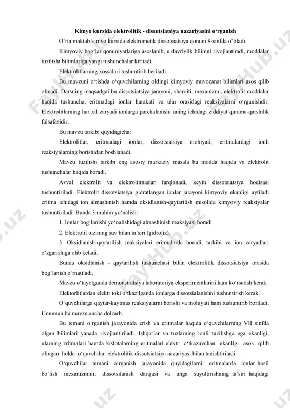 ari eritmalarda boradi, tarkibi va ion zaryadlari o‘zgarishiga olib keladi. bunda oksidlanish - qaytarilish tushunchasi bilan elektrolitik dissotsiatsiya orasida bog‘lanish o‘rnatiladi. mavzu o‘tayotganda demonstratsiya laboratoriya eksperimentlarini ham ko‘rsatish kerak. elektorlitlardan elektr toki o‘tkazilganda ionlarga dissotsialanishni tushuntirish kerak. o‘quvchilarga qaytar-kaytmas reaksiyalarni borishi va mohiyati ham tushuntirib boriladi. umuman bu mavzu ancha dolzarb. bu temani o‘rganish jarayonida erish va eritmalar haqida o‘quvchilarning vii sinfda olgan bilimlari yanada rivojlantiriladi. ishqorlar va tuzlarning ionli tuzilishga ega ekanligi, ularning zritmalari hamda kislotalarning eritmalari elektr o‘tkazuvchan ekanligi asos qilib olingan holda o‘quvchilar elektrolitik dissotsiatsiya nazariyasi bilan tanishtiriladi. o‘quvchilar temani o‘rganish jarayonida quyidagilarni: eritmalarda ionlar hosil bo‘lish mexanizmini; dissotsilanish darajasi va unga suyultirishning ta’siri haqidagi tushunchani; kuchli va kuchsiz elektrolitlar hakidagi tushunchani; ayni bir element atomlari va ionlarining xossalaridagi farqni; elektrolitlar orasidagi almashinish reaksiyasining mexanizmi va uning oxiriga borish shart-sharoitlarini; ionitlar haqidagi tushunchani; tuzlar gidrolizi; elementlar oksidlari gidratlarining xossalari markaziy atomniig radiusi va valentligiga bog‘liqligini; eritmalar va …
