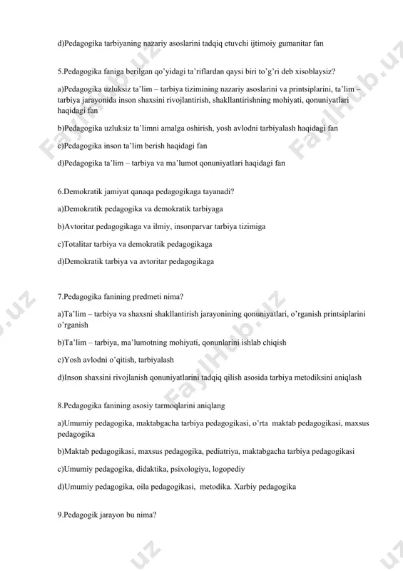 ika ta’lim – tarbiya va ma’lumot qonuniyatlari haqidagi fan 6.demokratik jamiyat qanaqa pedagogikaga tayanadi? a)demokratik pedagogika va demokratik tarbiyaga b)avtoritar pedagogikaga va ilmiy, insonparvar tarbiya tizimiga c)totalitar tarbiya va demokratik pedagogikaga d)demokratik tarbiya va avtoritar pedagogikaga 7.pedagogika fanining predmeti nima? a)ta’lim – tarbiya va shaxsni shakllantirish jarayonining qonuniyatlari, o’rganish printsiplarini o’rganish b)ta’lim – tarbiya, ma’lumotning mohiyati, qonunlarini ishlab chiqish c)yosh avlodni o’qitish, tarbiyalash d)inson shaxsini rivojlanish qonuniyatlarini tadqiq qilish asosida tarbiya metodiksini aniqlash 8.pedagogika fanining asosiy tarmoqlarini aniqlang a)umumiy pedagogika, maktabgacha tarbiya pedagogikasi, o’rta maktab pedagogikasi, maxsus pedagogika b)maktab pedagogikasi, maxsus pedagogika, pediatriya, maktabgacha tarbiya pedagogikasi c)umumiy pedagogika, didaktika, psixologiya, logopediy d)umumiy pedagogika, oila pedagogikasi, metodika. xarbiy pedagogika 9.pedagogik jarayon bu nima? a)muayyan bir reja asosida pedagoglar va o’quvchilar jamoasi tomonidan olib borilayotgan ta’lim-tarbiya ishlarining yigindisi b)tarbiya berish jarayoni c)milliy tarbiya orqali o’quvchi shaxsini shakllantirish d)har tomonlama garmonik rivojlangan yangi shaxsni shakllantirish 10.pedagogika fanining metodologik asoslarini belgilang? a)pedagogik xodisalarni tadqiq …