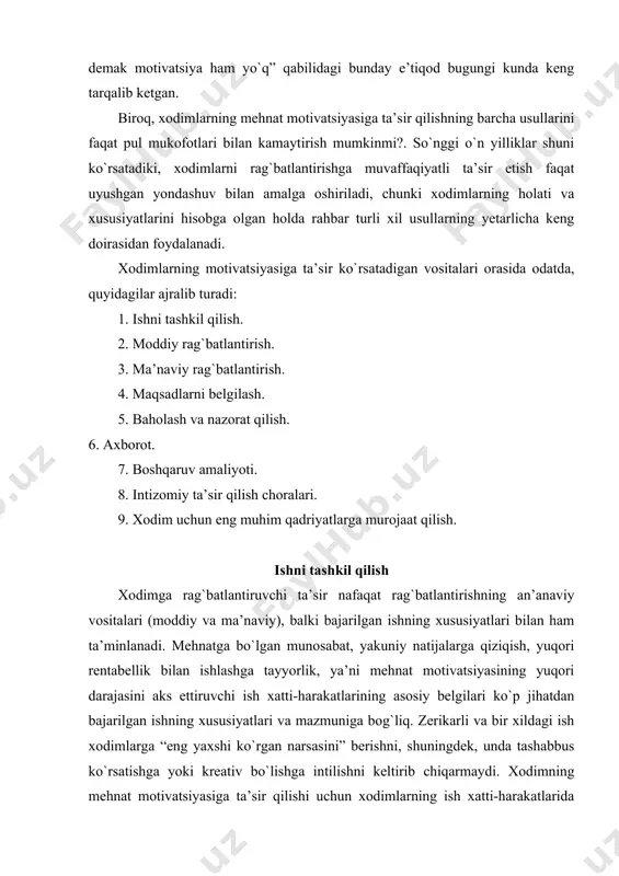rli tarzdagi monoton bir xil ishlar xodimlar ishtiyoqini kamaytiradi. vazifalarning yakuniyliligi - bu xodimlarning muayyan ishlarni, ish topshiriqlarini boshidan oxirigacha bajarish qobiliyatidir. masalan, mijoz uchun kostyum tikish tikuvchisining boshidan oxirigacha ishlashining yakuniyliligini, ya’ni, bitta ish operatsiyasiga ixtisoslashgan tikuvchi ishining to`liqligini (yengini tikish yoki tugmachalar qadash) bildiradi. ishning ahamiyati - bu bajarilgan ishning boshqa xodimlarga (tashkilot ichida yoki kengroq muhitda) ta’siridir. masalan, jarroh ishining ahamiyati kattaligi,bemorning hayoti uning ishiga bog`liq bo`lgani uchundir. ijrochiga berilgan mustaqillik - bu erkinlik darajasi va rejalashtirish, ish jadvalini o`zi belgilashi va xodimning o`ziga mos keladigan ishni bajarish huquqidir. darhaqiqat, xodim tomonidan mustaqil qaror qabul qilish imkoniyatlari bajarilgan ish uchun shaxsiy javobgarlik hissini oshiradi. qayta aloqa - bu xodim tomonidan olingan ishlarning samaradorligi to`g`risida ma’lumotdir. agar ish shu tarzda tashkil etilgan bo`lsa, xodimlarga o`zlarining ishlarining natijalari to`g`risida ma’lumot berilsa, ular qanchalik samarali ishlashlari haqida ko`proq ma’lumotga ega bo`ladilar. agar ish yetarlicha muvaffaqiyatli bajarilmasa, bu xodimlarni qo`shimcha sa’y-harakatlar, …