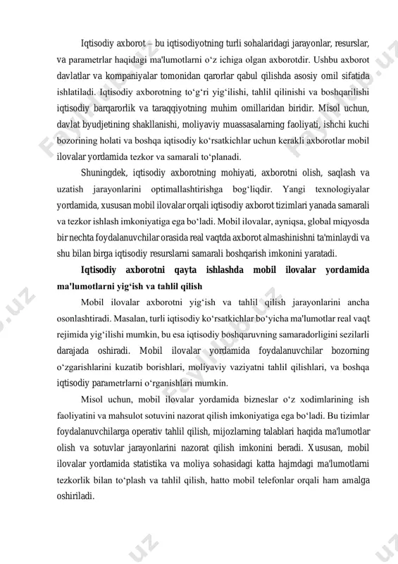 obil ilovalar orqali o‘z ish faoliyatlarini nazorat qilib, ularning samaradorligini oshirishlari mumkin. ilovalar tomonidan taqdim etilgan analitik ma'lumotlar yordamida resurslar va vaqtni optimal taqsimlashga erishiladi. shu tarzda, mobil ilovalar nafaqat axborotni to‘plash va tahlil qilish, balki iqtisodiy jarayonlarni boshqarish va optimallashtirishda ham muhim vositadir. ular yordamida ish faoliyatining har bir bosqichini tezkorlik bilan monitoring qilish va boshqarish mumkin bo‘ladi. iqtisodiy axborotning samarali qayta ishlanishi va boshqarilishi zamonaviy iqtisodiy tizimlar uchun zaruriyatga aylangan. mobil ilovalar yordamida axborotning tezkor yig‘ilishi va tahlil qilinishi, shuningdek, iqtisodiy jarayonlarning boshqarilishini optimallashtirish imkoniyati nafaqat bizneslar, balki davlat organlari uchun ham muhim ahamiyatga ega. mobil ilovalar axborot tizimlari orqali iqtisodiy tahlil va qaror qabul qilish jarayonlarini samarali amalga oshirish mumkin, bu esa iqtisodiyotning barqaror rivojlanishiga turtki bo‘ladi. kelajakda, mobil ilovalar yordamida iqtisodiy axborot tizimlarini yanada rivojlantirish va optimallashtirish imkoniyatlari mavjud bo‘ladi, bu esa o‘z navbatida iqtisodiyotdagi samaradorlikni oshirishga yordam beradi. iqtisodiy axborotni qayta ishlashning zarurati va afzalliklari …