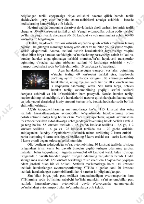 og’ir jarohatlari natijasida halok bo’ladi. xattoki kichik tezlanishlar ham tez-tez takrorlansa, insonning salomatligiga salbiy ta’sir qiladi. bunday tezlanishlar avtotransport tezligining keskin o’sishi va pasayishi, keskin tormozlash yoki yuqori tezlikda yo’nalishning o’zgarishi paytida sodir bo’ladi. bu kabi harakatlar haydovchini juda tez charchatib, ishonchliligini pasaytirishga olib keladi. ma’lumki, haydovchining harakat xavfsizligini belgilovchi muayyan qarorlarni qabul qilishga tayyorligi ko’p jihatdan uning diqqatini, reaksiya vaqtini tartibga soluvchi omillar bilan belgilanadi. yo’l-transport hodisalarining eng keng tarqalgan sabablaridan biri bu belgilangan tezlikni me’yoridan oshirish natijasi hisoblanadi. shuning uchun ham belgilangan tezlik chegarasiga rioya etilishini nazorat qilish hamda tezlik cheklovlarini joriy etish bo’yicha chora-tadbirlarni amalga oshirish - baxtsiz hodisalarning kamayishiga olib keladi. hozirgi vaqtda dunyoning aksariyat davlatlarida aholi yashash joylarida tezlik chegarasi 50–60 km/soatni tashkil qiladi. yengil avtomobillar uchun oddiy qishloq yo’llarida yuqori tezlik chegarasi 80-100 km/soat va yuk mashinalari uchun 60–80 km/soat etib belgilangan. odatda, haydovchi tezlikni oshirish oqibatida quvib o’tish amallarini tezroq bajaradi, belgilangan manziliga …