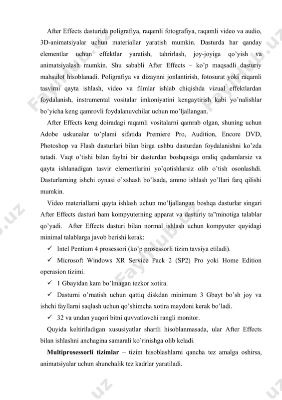 shartli hisoblanmasada, ular after effects bilan ishlashni anchagina samarali ko’rinishga olib keladi. multiprosessorli tizimlar – tizim hisoblashlarni qancha tez amalga oshirsa, animatsiyalar uchun shunchalik tez kadrlar yaratiladi. qo‘shimcha txq (ozu) – biz ko’rishimiz mumkin bo’lgan kadrlar soni va tasvir hajmi bevosita tezkor xotira o’lchamiga bog’liq. katta hajmli qattiq disk – yuqori sifatli katta fayllar bilan ishlash va uzoq davom etadigan animatsiyalarni yaratish imkonini beradi. siqilmagan to’liq ekranli uch o’lchovli video, videomaterialning har bir sekundiga taxminan 30 mbayt atrofida joy egallaydi. katta monitor yoki bir necha monitorlar – after effects keng ekran bo’shlig’ini talab etadi. adobe after effects dasturining imkoniyatlari after effects dasturi imkoniyatlaridan eng muhimlari quyidagi keltirilgan: mukammallashtirilgan foydalanuvchi interfeysi – after effects dasturini adobe kompaniyasining videofragmentlarni qayta ishlash uchun mo’ljallangan boshqa dasturlari bilan solishtirganda, interfeys va palitralardan foydalanish ancha qulay. yangi interfeys ekran bo’shlig’idan samarali foydalanishni ta‟minlaydi va foydalanuvchi ishini osonlashtiradi. dasturda ma‟lum sinfdagi vazifalarni bajarish uchun o’rnatilgan ishchi …