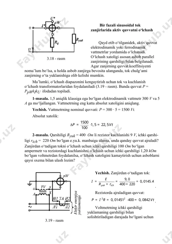 1,5 aniqlik klassiga ega bo‘lgan elektrodinamik vattmetr 300 v va 5 a ga mo‘ljallangan. vattmetrning eng katta absolut xatoligini aniqlang. yechish. vattmetrning nominal quvvati: p = 300 · 5 = 1500 vt. absolut xatolik: . 2-masala. qarshiligi ryuk = 400 om li rezistor kuchlanishi 9 v, ichki qarshi-ligi rich = 220 om bo‘lgan e.yu.k. manbaiga ulansa, unda qanday quvvat ajraladi? zanjirdan o‘tadigan tokni o‘lchash uchun ichki qarshiligi 100 om bo‘lgan ampermetr va rezistordagi kuchlanishni o‘lchash uchun ichki qarshiligi 1,20 kom bo‘lgan voltmetrdan foydalanilsa, o‘lchash xatoligini kamaytirish uchun asboblarni qaysi sxema bilan ulash lozim? 3.19 - rasm yechish. zanjirdan o‘tadigan tok: . rezistorda ajraladigan quvvat: . voltmetrning ichki qarshiligi yuklamaning qarshiligi bilan solishtiriladigan darajada bo‘lgani uchun 3.17 - a rasmdagi sxema qo‘llaniladi. zanjirning ekvivalent sxemasi 3.20 - a rasmda keltirilgan. 3.20 - rasm. o‘lchash asboblari ulangandan so‘ng toklarni aniqlaymiz: . voltmetrning ko‘rsatishi: . o‘lchash asbobi ulangandan so‘ng rezistordagi quvvat: . 3.20 …