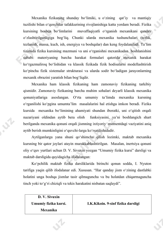 dan boshlanishini sababi: materiyaning barcha harakat formalari qatorida mexanik harakat ko‘rgazmaliroq bo‘lishidan va klassik fizikada fizik hodisalarni modellashtirish ko‘pincha fizik sistemalar strukturasi va ularda sodir bo‘ladigan jarayonlarning mexanik obrazini yaratish bilan bog‘liqdir. mexanika ham klassik fizikaning ham zamonaviy fizikaning tarkibiy qismidir. zamonaviy fizikaning barcha muhim sohalari deyarli klassik mexanika qonuniyatlariga asoslangan. o‘rta umumiy ta’limda mexanika kursning o‘rganilishi ko‘pgina umumta’lim masalalarini hal etishga imkon beradi. fizika kursida mexanika bo‘limining ahamiyati shundan iboratki, uni o‘qitish orqali nazariyani oldindan aytib bera olish funksiyasini, ya’ni boshlangich shart berilganda mexanika qonuni orqali jismning ixtiyoriy momentdagi vaziyatini aniq aytib berish mumkinligini o‘quvchi-larga ko‘rsatilishidadir. aytilganlarga yana shuni qo‘shimcha qilish lozimki, maktab mexanika kursning bir qator joylari atayin murakkablashtirilgan. masalan, inertsiya qonuni oliy o‘quv yurtlari uchun d. v. sivuxin yozgan “umumiy fizika kursi” darsligi va maktab darsligida quyidagicha ifodalangan: ko‘pchilik maktab fizika darsliklarida birinchi qonun sodda, i. nyuton tarifiga yaqin qilib ifodalanar edi. xususan. “har qanday jism o‘zining …