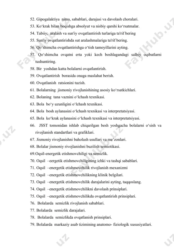 i va grafiklari. 67. jismoniy rivojlanishni baholash usullari va me’zonlari. 68. bolalar jismoniy rivojlanishni buzilish semiotikasi. 69. oqsil-energetik etishmovchiligi va semizlik. 70. oqsil –eergetik etishmovchiligining ichki va tashqi sabablari. 71. oqsil –energetik etishmovchilik rivojlanish mexanizmi 72. oqsil –energetik etishmovchilikning klinik belgilari. 73. oqsil –energetik etishmovchilik darajalarini ayting, taqqoslang. 74. oqsil –energetik etishmovchilikni davolash prinsiplari. 75. oqsil –energetik etishmovchilikda ovqatlantirish prinsiplari. 76. bolalarda semizlik rivojlanish sabablari. 77. bolalarda semizlik darajalari. 78. bolalarda semizlikda ovqatlanish prinsiplari. 79. bolalarda markaziy asab tizimining anatomo- fiziologik xususiyatlari. 80. yangi tug‘ilgan chaqaloqlar shartsiz reflekslari. 81. yangi tug‘ilgan chaqaloqlarda og‘iz reflekslari. 82. yangi tug‘ilgan chaqaloqlarda orqa miya (spinal) reflekslarni aniqlash usullari. 83. bolalarda aniq motorika rivojlanish bosqichlari. 84. bolalarda nutq va eshitishning rivojlanish bosqichlari. 85. sezgi tizimi analizatorlarini tekshirish usullari. 86. bolalarda o‘zgarmas reflekslarni tekshirish. 87. bolalar asab ruhiy tizimini baholash mezonlari. 88. maktabgacha va maktab yoshidagi bolalarni asab ruhiy rivojlanishini baholash. 89. markaziy asab tizimining xastalik …