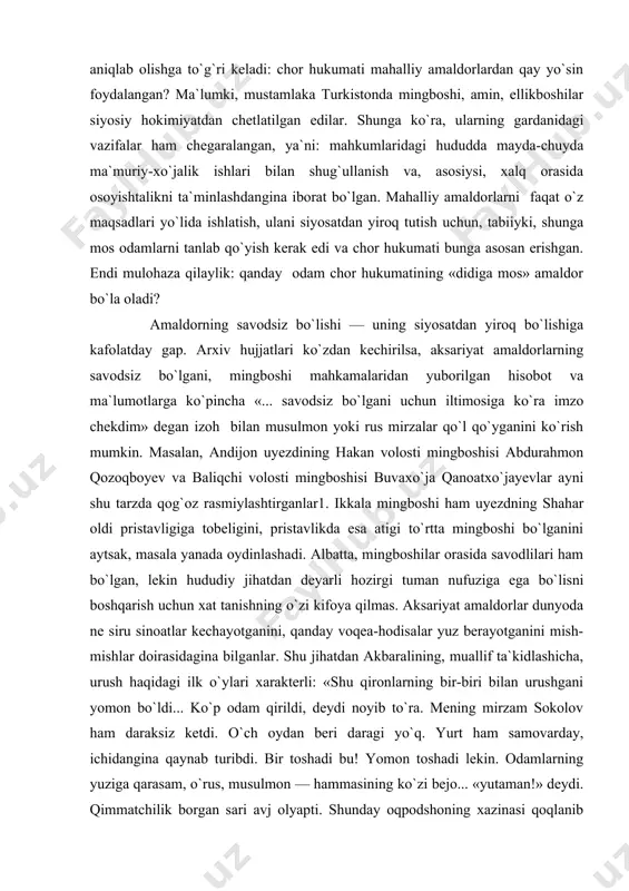 i mingboshi obrazini tarixiy-ijtimoiy tip sifatida real gavdalantirganmi?» degan savolga javob berishimiz lozim. mazkur savolga javob berish uchun esa, avvalo, bir narsani aniqlab olishga to`g`ri keladi: chor hukumati mahalliy amaldorlardan qay yo`sin foydalangan? ma`lumki, mustamlaka turkistonda mingboshi, amin, ellikboshilar siyosiy hokimiyatdan chetlatilgan edilar. shunga ko`ra, ularning gardanidagi vazifalar ham chegaralangan, ya`ni: mahkumlaridagi hududda mayda-chuyda ma`muriy-xo`jalik ishlari bilan shug`ullanish va, asosiysi, xalq orasida osoyishtalikni ta`minlashdangina iborat bo`lgan. mahalliy amaldorlarni faqat o`z maqsadlari yo`lida ishlatish, ulani siyosatdan yiroq tutish uchun, tabiiyki, shunga mos odamlarni tanlab qo`yish kerak edi va chor hukumati bunga asosan erishgan. endi mulohaza qilaylik: qanday odam chor hukumatining «didiga mos» amaldor bo`la oladi? amaldorning savodsiz bo`lishi — uning siyosatdan yiroq bo`lishiga kafolatday gap. arxiv hujjatlari ko`zdan kechirilsa, aksariyat amaldorlarning savodsiz bo`lgani, mingboshi mahkamalaridan yuborilgan hisobot va ma`lumotlarga ko`pincha «... savodsiz bo`lgani uchun iltimosiga ko`ra imzo chekdim» degan izoh bilan musulmon yoki rus mirzalar qo`l qo`yganini ko`rish mumkin. masalan, andijon …