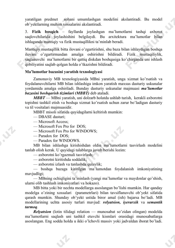 miy holda tasvirlanib, u shu mb bilan ishlaydigan barcha ilovalar ishlatiladigan ma’lumotlarni qamrab oladi. umuman konseptual bosqich mb yaratilgan predmet sohani umumlashgan modelini akslantiradi. bu model ob’yektlarning muhim xossalarini akslantiradi. 3. fizik bosqich – fayllarda joylashgan ma’lumotlarni tashqi axborot saqlovchilarida joylashishini belgilaydi. bu arxitektura ma’lumotlar bilan ishlaganda mantiqiy va fizik mustaqillikni ta’minlab beradi. mantiqiy mustaqillik bitta ilovani o’zgartirishni, shu baza bilan ishlaydigan boshqa ilovani o’zgartirmasdan amalga oshirishni bildiradi. fizik mustaqiliylik, saqlanuvchi ma’lumotlarni bir qattiq diskdan boshqasiga ko’chirganda uni ishlash qobiliyatini saqlab qolgan holda o’tkazishni bildiradi. ma’lumotlar bazasini yaratish texnologiyasi zamonaviy mb texnologiyasida mbni yaratish, unga xizmat ko’rsatish va foydalanuvchilarni mb bilan ishlashiga imkon yaratish maxsus dasturiy uskunalar yordamida amalga oshiriladi. bunday dasturiy uskunalar majmuasi ma’lumotlar bazasini boshqarish tizimlari (mbbt) deb ataladi. mbbt — mbni yaratish, uni dolzarb holatda ushlab turish, kerakli axborotni topishni tashkil etish va bosh​qa xizmat ko’rsatish uchun zarur bo’ladigan dasturiy va til vositalari majmuasidir. mbbt misoli sifatida …