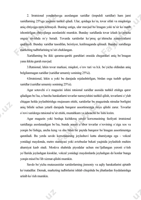 sam etishi, xaridorlar bu magazinda nimalar borligini aniq bilishi uchun yetarli darajada barqaror assortimentga rioya qilishi zarur. tovarlar o`rovi xaridorga ratsional ta’sir etishi, mustahkam va ishonchli bo`lishi lozim. agar magazin yoki boshqa kichikroq savdo korxonasining faoliyati irratsional xaridlarga asoslanadigan bo`lsa, bunda aossiy e’tibor tovarlar o`rovining o`ziga xos va yorqin bo`lishiga, ancha keng va shu bilan bir paytda barqaror bo`lmagan assortimentga qaratiladi. bu yerda savdo korxonasining joylashuvi katta ahamiyatga ega - vokzal yonidagi maydonda, metro stansiyasi yoki avtobuslar bekati yaqinida joylashish muhim ahamiyat kasb etadi. moskva shahrida piyodalar uchun mo`ljallangan yerosti o`tish yo`llarida joylashgan kiosklar, vokzal yonidagi maydonlarda joylashgan do`konlar bunga yorqin misol bo`lib xizmat qilishi mumkin. savdo bo`yicha mutaxassislar xaridorlarning jismoniy va aqliy harakatlarini ajrtatib ko`rsatadilar. demak, marketing tadbirlarini ishlab chiqishda bu jihatlardan foydalanishga urinib ko`rish mumkin. magazinga kirgan odam u bo`ylab aylanib yuradi, tovarlarni tanlaydi yoki boshqa joyga olib qo`yadi, kiyim-bosh va oyoq kiyimini o`lchab ko`radi, ba’zida o`zi uchun …