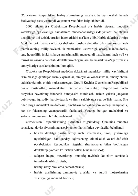 arvarlik fazilatlari, vatanga bo‘lgan muhabbati va sadoqati muhim omil bo‘lib hisoblanadi. o‘zbekiston respublikasining «mudofaa to‘g‘risida»gi qonunida mudofaa sohasidagi davlat siyosatining asosiy tamoyillari sifatida quyidagilar belgilandi: · boshka davlatga qarshi harbiy kuch ishlatmaslik, biroq yurtimizga uyushtirilgan har qanday tajovuzning oldini olish va uni daf etish (o‘zbekiston respublikasi tegishli shartnomalar bilan bog‘langan davlatlarga yordam ko‘rsatish hollari bundan istisno); · xalqaro huquq meyorlariga muvofiq ravishda kollektiv xavfsizlik tizimlarida ishtirok etish; · harbiy-sissiy bloklarda qatnashmaslik; · harbiy qurilishning zamonaviy urushlar va kurolli mojarolarning xususiyatiga monand bo‘lishi; · yadro quroli va boshqa turdagi ommaviy qirg‘in kurollarni yaratish, ishlab chiqarish, qayta ishlash, saklash, tarqatish va joylashtirishni rad etish; · mudofaaning yetarli darajada bo‘lishi; · harbiy xizmat nufuzini ta’minlash. qonunga asosan, qurolli kuchlarga o‘zbekiston respub-likasi prezidenti, qurolli kuchlar oliy bosh ko‘mondoni raxbarlik kilishi belgilandi. urush vaqtida o‘zbekiston respublikasi mudofaa vaziri qurolli kuchlar oliy bosh qo‘mondonining o‘rinbosari vazifasini bajaradi. qurolli kuchlar kundalik faoliyatining raqbarligini va-zirlik, davlat qo‘mitalari raxbarlari …