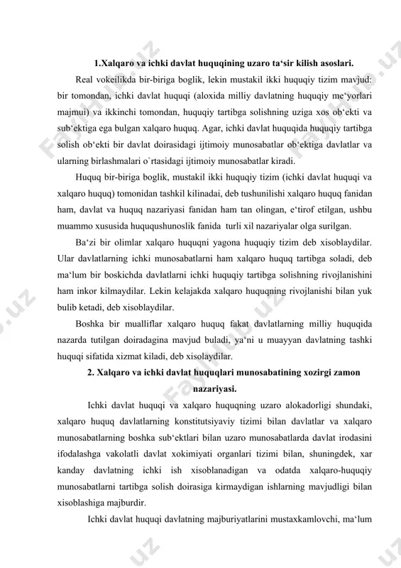 tli davlat xokimiyati organlari tizimi bilan, shuningdek, xar kanday davlatning ichki ish xisoblanadigan va odatda xalqaro-huquqiy munosabatlarni tartibga solish doirasiga kirmaydigan ishlarning mavjudligi bilan xisoblashiga majburdir. ichki davlat huquqi davlatning majburiyatlarini mustaxkamlovchi, ma‘lum xollarda ushbu davlatning milliy huquqida aks ettirilishi lozim bulgan xalqaro-huquqiy me‘yorlarning mavjudligi bilan xisoblashadi. xalqaro huquq va ichki davlat huquqi bir-biridan aloxida mavjud bulmaydi. xalqaro huquq me‘yorlarini ishlab chikishga milliy huquqiy tizimlar ta‘sir kursatadi, u davlatning tashki siyosati va diplomatiyasida uz ifodasini topadi. xalqaro huquq uz navbatida milliy konunchilikning rivojlanishiga katta ta‘sir kursatadi. xalqaro huquq me‘yorlari uz sub‘ektlari uchun, ya‘ni eng avvalo davlatlar uchun huquq va majburiyatlar tugdiradi. davlatning rasmiy organlari, uning yuridik va jismoniy shaxslari esa bevosita xalqaro huquq me‘yorlariga buysunmaydilar, chunki uning sb‘ekti bulib xisoblanmaydilar. xalqaro majburiyatlarning ichki davlat huquqi darajasida real amalga oshirilishini ta‘minlash uchun xalqaro huquqiy me‘yorlarni milliy konunlarda mustaxkamlash, ya‘ni transformatsiya kilish choralari kuriladi. kupgina davlatlarning, shu jumladan, uzbekiston respublikasining konunlarida shunday …