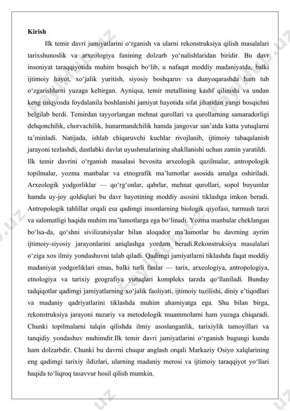 nologiya va tarixiy geografiya yutuqlari kompleks tarzda qo‘llaniladi. bunday tadqiqotlar qadimgi jamiyatlarning xo‘jalik faoliyati, ijtimoiy tuzilishi, diniy e’tiqodlari va madaniy qadriyatlarini tiklashda muhim ahamiyatga ega. shu bilan birga, rekonstruksiya jarayoni nazariy va metodologik muammolarni ham yuzaga chiqaradi. chunki topilmalarni talqin qilishda ilmiy asoslanganlik, tarixiylik tamoyillari va tanqidiy yondashuv muhimdir.ilk temir davri jamiyatlarini o‘rganish bugungi kunda ham dolzarbdir. chunki bu davrni chuqur anglash orqali markaziy osiyo xalqlarining eng qadimgi tarixiy ildizlari, ularning madaniy merosi va ijtimoiy taraqqiyot yo‘llari haqida to‘liqroq tasavvur hosil qilish mumkin. ilk temir davri tushunchasi va davriy chegaralari ilk temir davri deb miloddan avvalgi ii ming yillikning oxiri va i ming yillikning birinchi yarmiga oid davr tushuniladi. bu bosqichda temirni eritish, uni qayta ishlash va kundalik hayotda qo‘llash keng yoyildi. temir asboblar bronzaga nisbatan mustahkamligi va arzonligi bilan ajralib turganligi sababli tezda xalq xo‘jaligiga singib ketdi. turli mintaqalarda davriy chegaralar farqlansa-da, umumiy jarayon temirning asosiy metallga aylanishi bilan …