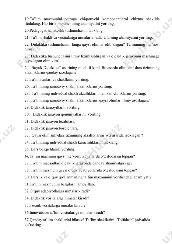 hasini fanga qaysi olimlar olib kirgan? terminning ma’nosi nima? 23. didaktika tushunchasini ilmiy tizimlashtirgan va didaktik jarayonni mashinaga qiyoslagan olim kim? 24.”buyuk didaktika” asarining muallifi kim? bu asarda olim sinf-dars tizimining afzalliklarini qanday izoxlagan? 25.ta’lim turlari va shakllarini yoriting. 26. ta’limning jamoaviy shakli afzalliklarini yoriting. 28. ta’limning individual shakli afzalliklari bilan kamchiliklarini yoriting. 28. ta’limning jamoaviy shakli afzalliklarini qaysi olimlar ilmiy asoslagan? 29. didaktik tamoyillarni yoriting. 30. . didaktik jarayon qonuniyatlarini yoriting. 31. didaktik jarayon tuzilmasi. 32. didaktik jarayon bosqichlari. 33. qaysi olim sinf-dars tizimining afzalliklarini o’z asarida izoxlagan ? 34. ta’limning individual shakli kamchiliklarini izoxlang. 35. dars bosqichlarini yoriting. 36.ta’lim mazmuni qaysi me’yoriy xujjatlarda o’z ifodasini topgan? 37. ta’lim maqsadlari didaktik jarayonda qanday ahamiyatga ega? 38. ta’lim mazmuni qaysi o’quv adabiyotlarida o’z ifodasini topgan? 30. darslik va o’quv qo’llanmaning ta’lim mazmunini yoritishdagi ahamiyati? 31.ta’lim mazmunini belgilash tamoyillari. 32.o’quv adabiyotlariga nimalar kiradi? 34. didaktik vositalarga nimalar kiradi? 35.texnik vositalarga nimalar …