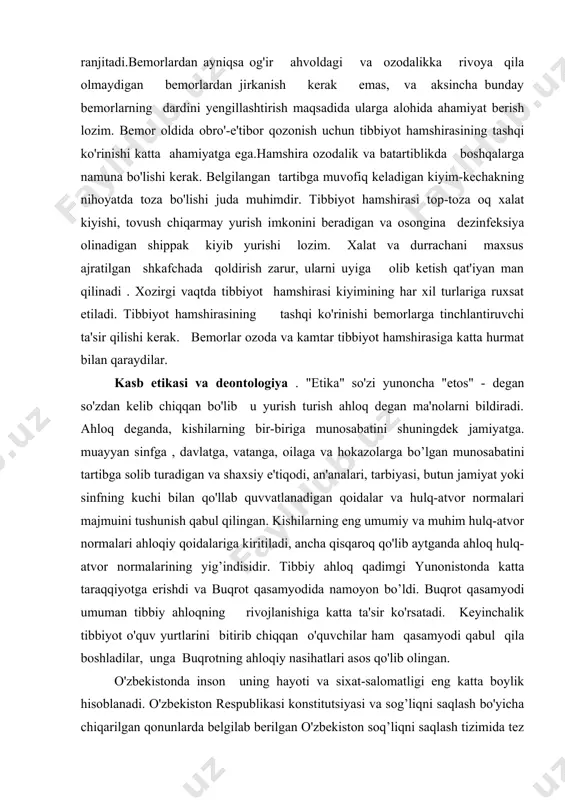 ib yurishi lozim. xalat va durrachani maxsus ajratilgan shkafchada qoldirish zarur, ularni uyiga olib ketish qat'iyan man qilinadi . xozirgi vaqtda tibbiyot hamshirasi kiyimining har xil turlariga ruxsat etiladi. tibbiyot hamshirasining tashqi ko'rinishi bemorlarga tinchlantiruvchi ta'sir qilishi kerak. bemorlar ozoda va kamtar tibbiyot hamshirasiga katta hurmat bilan qaraydilar. kasb etikasi va deontologiya . "etika" so'zi yunoncha "etos" - degan so'zdan kelib chiqqan bo'lib u yurish turish ahloq degan ma'nolarni bildiradi. ahloq deganda, kishilarning bir-biriga munosabatini shuningdek jamiyatga. muayyan sinfga , davlatga, vatanga, oilaga va hokazolarga bo’lgan munosabatini tartibga solib turadigan va shaxsiy e'tiqodi, an'analari, tarbiyasi, butun jamiyat yoki sinfning kuchi bilan qo'llab quvvatlanadigan qoidalar va hulq-atvor normalari majmuini tushunish qabul qilingan. kishilarning eng umumiy va muhim hulq-atvor normalari ahloqiy qoidalariga kiritiladi, ancha qisqaroq qo'lib aytganda ahloq hulq-atvor normalarining yig’indisidir. tibbiy ahloq qadimgi yunonistonda katta taraqqiyotga erishdi va buqrot qasamyodida namoyon bo’ldi. buqrot qasamyodi umuman tibbiy ahloqning rivojlanishiga katta ta'sir ko'rsatadi. …