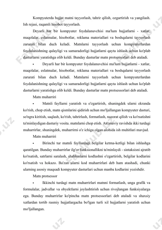 dir. matn protsessor · ikkinchi turdagi matn muharrirlari matnni formatlash, unga grafik va formulalar, jadvallar va obyektlarni joylashtirish uchun rivojlangan funksiyalarga ega. bunday muharrirlar ko'pincha matn protsessorlari deb ataladi va shaxsiy xatlardan tortib rasmiy hujjatlargacha bo'lgan turli xil hujjatlarni yaratish uchun mo'ljallangan. matn muharriri foydalanuvchiga matn kiritish uchun matn maydoni va uni formatlash uchun buyruqlar to‘plamini taqdim etadi. · matn hujjatini yaratishda birinchi qadam matn terishdir. matn kiritilgandan so'ng uni formatlashni boshlashingiz mumkin. hujjatni loyihalashda foydalanuvchi matnning alohida qismlariga formatlash buyruqlarini qo'llaydi. ushbu buyruqlar orqali ishlash orqali matn muharriri formatlangan matnning tashqi ko'rinishini o'zgartiradi va hujjat matniga formatlash elementlarini kiritadi, bu esa hujjatni qayta o'qishda ularni bir ma'noda izohlash imkonini beradi. matn muharriri microsoft word. · microsoft word matnni qayta ishlashning barcha jarayonlarini bajarish uchun mo'ljallangan kuchli matn protsessoridir: matn terish va joylashtirishdan tortib, imloni tekshirish, * .pcx yoki * .bmp standartiga grafiklarni kiritish, matnni chop etish. u ko'plab shriftlar …