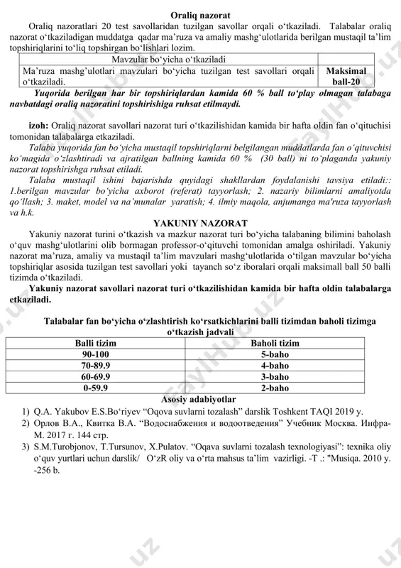 2. uzoq vaqt aerasiyalanadigan aerotenklar 3.suvni suv xavzalariga chiqazadigan qurulmalarning turlari 4.tozalangan oqova suvlarni dengiz va suv yeg‘ish omborlariga chiqarish shartlari 5.tozalash bekatida joylashgan inshootlar orasida suvni taqsimlash 6.suv va xavo miqdorini aniqlovchi qurulmala 7. tozalash bekatining turlari 8. tozalash inshootlarining ishini avtomatlashtirish va dispetcherlik ishi maksimal ball-6 oraliq nazorat oraliq nazoratlari 20 test savollaridan tuzilgan savollar orqali o‘tkaziladi. talabalar oraliq nazorat o‘tkaziladigan muddatga qadar ma’ruza va amaliy mashg‘ulotlarida berilgan mustaqil ta’lim topshiriqlarini to‘liq topshirgan bo‘lishlari lozim. mavzular bo‘yicha o‘tkaziladi ma’ruza mashg’ulotlari mavzulari bo‘yicha tuzilgan test savollari orqali o‘tkaziladi. maksimal ball-20 yuqorida berilgan har bir topshiriqlardan kamida 60 % ball to‘play olmagan talabaga navbatdagi oraliq nazoratini topshirishiga ruhsat etilmaydi. izoh: oraliq nazorat savollari nazorat turi o‘tkazilishidan kamida bir hafta oldin fan o‘qituchisi tomonidan talabalarga etkaziladi. talaba yuqorida fan bo‘yicha mustaqil topshiriqlarni belgilangan muddatlarda fan o‘qituvchisi ko‘magida o‘zlashtiradi va ajratilgan ballning kamida 60 % (30 ball) ni to‘plaganda yakuniy nazorat topshirishga …