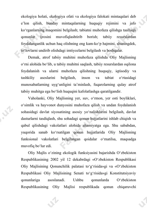 . tahlil etilgan qonunlar va qonun osti normativ hujjatlari shundan dalolat beradiki, oliy majlisning ekologik funksiyasi quyidagi asosiy yo‘nalishlarda amalga oshiriladi: birinchidan, ekologik qonun hujjatlarini ishlab chiqish, tayyorlash va qabul qilish; ikkinchidan, qabul qilingan qonunlarning bajarilishini nazorat qilish. ekologik qonun hujjatlarini tayyorlash va qabul qilish o‘zbekiston respublikasi oliy majlisining muhim vazifasi bo‘lib, respublikamiz mustaqillikka erishganidan keyin qisqa bir davrda ekologiya sohasiga doir 30 ga yaqin maxsus qonunlar va o‘nlab normativ-huquqiy hujjatlar qabul qilindi va shu sohadagi ko‘plab xalqaro hujjatlar ratifikatsiya qilindi. qabul qilingan qonunlar asosan ekologik inqirozni bartaraf etish, atrof muhitni muhofaza qilish, tabiat resurslaridan oqilona foydalanish va ularni muhofaza qilish, fuqarolarga qulay tabiiy muhit yaratishga qaratilgan. o‘zbekiston respublikasi oliy majlisining ekologik funksiyasi qonunlarning bajarilishini nazorat qilishda ham namoyon bo‘ladi. ekologiyaga doir qonun hujjatlarining amaliyotda qo‘llanilishi, bajarilishini tahlil etish oliy majlis faoliyatining muhim va ajralmas tarkibiy qismi hisoblanadi. ekologiyaga doir qonun hujjatlarining o‘zbekiston respublikasi tabiatni muhofaza qilish davlat qo‘mitasi, qishloq …
