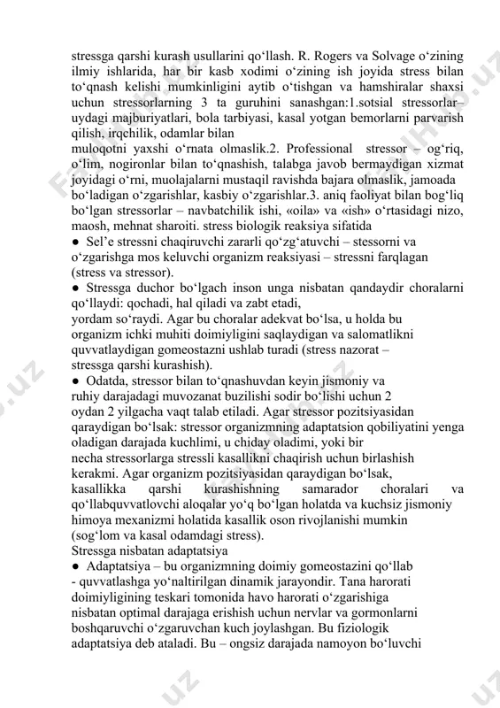ga yoki o‘zini himoya qilishga yo‘naltirilgan. biron-bir vazifani bajarishga qaratilgan psixologik moslashuv reaksiyalari odamning stress bilan kurashish kabi muammolarini yechishga qaratilgan. odamning o‘zini himoya qilishga qaratilgan xatti-harakati stressorga nisbatan psixologikhimoyaning ongli darajada namoyon bo‘lishini t a`m i n lay d i. odam xatti-harakatining shakllariga quyidagilar kiradi:kompensatsiya – odam boshqa sohadagi yutuqlarga tayangan holda qandaydir kamchilikdan o‘zini chalg‘itadi. konversiya– emotsional nizo natijasida paydo bo‘lgan hayajonning ongli ravishda bostirilishi.inkor etish – ongli ravishda emotsional zo‘riqish chaqiruvchi stressorni chidab bo‘lmaydigan darajada tan olmaslik. identifikatsiya – boshqa odamga taqlid qilish. regressiya – oldingi rivojlanish bosqichidagi (masalan, bolaligidagi) stressga qarshi kurash usullarini qo‘llash. r. rogers va solvage o‘zining ilmiy ishlarida, har bir kasb xodimi o‘zining ish joyida stress bilan to‘qnash kelishi mumkinligini aytib o‘tishgan va hamshiralar shaxsi uchun stressorlarning 3 ta guruhini sanashgan:1.sotsial stressorlar– uydagi majburiyatlari, bola tarbiyasi, kasal yotgan bemorlarni parvarish qilish, irqchilik, odamlar bilan muloqotni yaxshi o‘rnata olmaslik.2. professional stressor – og‘riq, o‘lim, …
