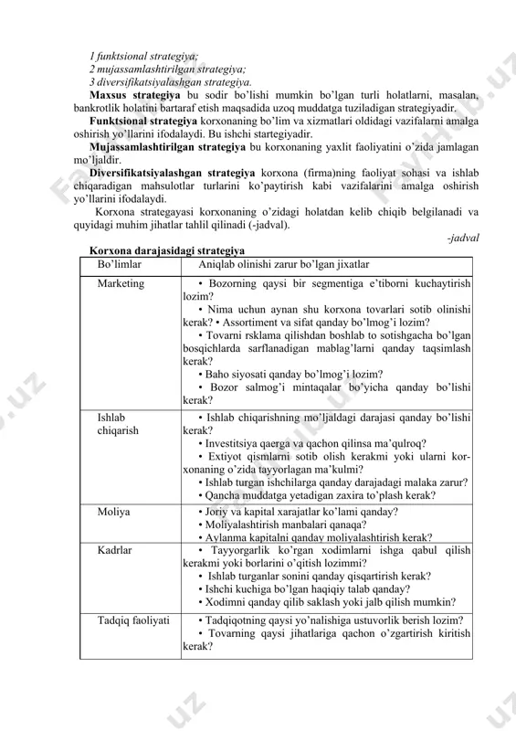 kin bo’lgan turli holatlarni, masalan, bankrotlik holatini bartaraf etish maqsadida uzoq muddatga tuziladigan strategiyadir. funktsional strategiya korxonaning bo’lim va xizmatlari oldidagi vazifalarni amalga oshirish yo’llarini ifodalaydi. bu ishchi startegiyadir. mujassamlashtirilgan strategiya bu korxonaning yaxlit faoliyatini o’zida jamlagan mo’ljaldir. diversifikatsiyalashgan strategiya korxona (firma)ning faoliyat sohasi va ishlab chiqaradigan mahsulotlar turlarini ko’paytirish kabi vazifalarini amalga oshirish yo’llarini ifodalaydi. korxona strategayasi korxonaning o’zidagi holatdan kelib chiqib belgilanadi va quyidagi muhim jihatlar tahlil qilinadi (-jadval). -jadval korxona darajasidagi strategiya bo’limlar aniqlab olinishi zarur bo’lgan jixatlar marketing • bozorning qaysi bir segmentiga e’tiborni kuchaytirish lozim? • nima uchun aynan shu korxona tovarlari sotib olinishi kerak? • assortiment va sifat qanday bo’lmog’i lozim? • tovarni rsklama qilishdan boshlab to sotishgacha bo’lgan bosqichlarda sarflanadigan mablag’larni qanday taqsimlash kerak? • baho siyosati qanday bo’lmog’i lozim? • bozor salmog’i mintaqalar bo’yicha qanday bo’lishi kerak? ishlab chiqarish • ishlab chiqarishning mo’ljaldagi darajasi qanday bo’lishi kerak? • investitsiya qaerga va qachon …