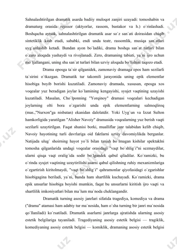 ekanidan dalolatdir. yoki uyg`un va izzat sulton hamkorligida yaratilgan "alisher navoiy" dramasida voqealarning yuz berish vaqti sezilarli uzaytirilgan. faqat shunisi borki, mualliflar janr talabidan kelib chiqib, navoiy hayotining turli davrlariga oid faktlarni uzviy davomiylikda berganlar. natijada ulug` shoirning hayot yo`li bilan tanish bo`lmagan kishilar spektaklni tomosha qilganlarida undagi voqealar orasidagi "vaqt bo`shlig`i"ni sezmaydilar, ularni qisqa vaqt oralig`ida sodir bo`lgandek qabul qiladilar. ko`ramizki, bu o`rinda syujet vaqtining uzaytirilishi asarni qabul qilishning ruhiy mexanizmlariga o`zgartirish kiritolmaydi, "vaqt bo`shlig`i" qahramonlar qiyofasidagi o`zgarishlar hisobigagina beriladi, ya`ni, bunda ham shartlilik kuchayadi. ko`ramizki, drama epik unsurlar hisobiga boyishi mumkin, faqat bu unsurlarni kiritish ijro vaqti va shartlilik imkoniyatlari bilan ma`lum ma`noda cheklangandir. dramatik turning asosiy janrlari sifatida tragediya, komediya va drama ("drama" atamasi ham adabiy tur ma`nosida, ham o`sha turning bir janri ma`nosida qo`llaniladi) ko`rsatiladi. dramatik asarlarni janrlarga ajratishda ularning asosiy estetik belgilariga tayaniladi. tragediyaning asosiy estetik belgisi — tragiklik, komediyaning asosiy estetik belgisi — komiklik, …