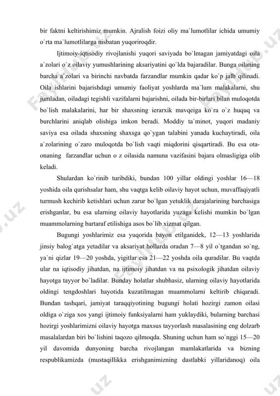 olarning bartaraf etilishiga asos bo`lib xizmat qilgan. bugungi yoshlarimiz esa yuqorida bayon etilganidek, 12—13 yoshlarida jinsiy balog`atga yetadilar va aksariyat hollarda oradan 7—8 yil o`tgandan so`ng, ya`ni qizlar 19—20 yoshda, yigitlar esa 21—22 yoshda oila quradilar. bu vaqtda ular na iqtisodiy jihatdan, na ijtimoiy jihatdan va na psixologik jihatdan oilaviy hayotga tayyor bo`ladilar. bunday holatlar shubhasiz, ularning oilaviy hayotlarida oldingi tengdoshlari hayotida kuzatilmagan muammolarni keltirib chiqaradi. bundan tashqari, jamiyat taraqqiyotining bugungi holati hozirgi zamon oilasi oldiga o`ziga xos yangi ijtimoiy funksiyalarni ham yuklaydiki, bularning barchasi hozirgi yoshlarimizni oilaviy hayotga maxsus tayyorlash masalasining eng dolzarb masalalardan biri bo`lishini taqozo qilmoqda. shuning uchun ham so`nggi 15—20 yil davomida dunyoning barcha rivojlangan mamlakatlarida va bizning respublikamizda (mustaqillikka erishganimizning dastlabki yillaridanoq) oila masalalariga, yoshlarni oilaviy hayotga tayyorlash, oilalarda komil shaxsni shakllantirish masalalariga alohida e`tibor berib kelinmoqda. umuman, insoniyat jamiyati tobora taraqqiy etib boraverar ekan, oila masalalarining dolzarbligi ham shunga mos ravishda ortib boraveradi va …