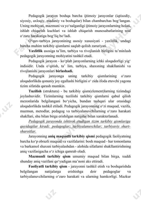 osiy xususiyati - yaxlitlik, undagi barcha muhim tarkibiy qismlarni saqlab qolish zaruriyati. yaxlitlik asosiga ta’lim, tarbiya va rivojlanish birligini ta’minlash pedagogik jarayonning mohiyatini tashkil etadi. pedagogik jarayon - ko‘plab jarayonlarning ichki aloqadorligi yig‘ indisidir. unda o‘qitish, ta’ lim, tarbiya, shaxsning shakllanishi va rivojlanishi jarayonlari birlashadi. pedagogik jarayonga uning tarkibiy qismlarining o‘zaro aloqadorlikda qonuniy joy egallashi birligini o‘ zida ifoda etuvchi yagona tizim sifatida qarash mumkin. tuzilish (struktura) - bu tarkibiy qism(element)larning tizimdagi joylashuvidir. tizimlarning tuzilishi tarkibiy qismlarni qabul qilish mezonlarida belgilangani bo‘yicha, bundan tashqari ular orasidagi aloqadorlikda tashkil etiladi. pedagogik jarayonning o‘zi maqsad, vazifa, mazmun, metodlar, pedagog va tarbiyalanuvchilarning o‘zaro harakati shakllari, shu bilan birga erishilgan natijalar bilan xarakterlanadi. pedagogik jarayonda ishtirok etadigan tizim tarkibiy qismlariga quyidagilar kiradi: pedagoglar; tarbiyalanuvchilar; tarbiyaviy shart-sharoitlar. jarayonning aniq maqsadli tarkibiy qismi pedagogik faoliyatning barcha ko‘p obrazli maqsad va vazifalarini: bosh maqsad - har tomonlama va barkamol shaxsni tarbiyalashdan - alohida sifatlarni shakllantirishning aniq vazifasigacha …