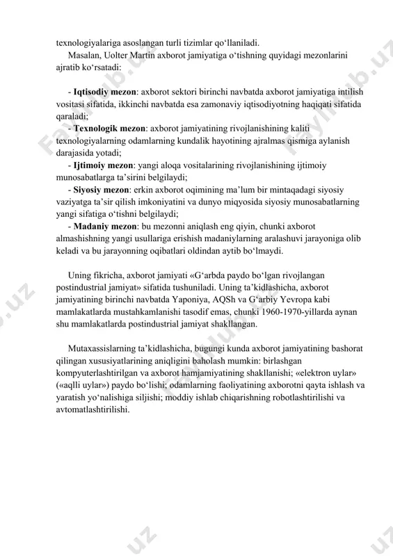 logik baza sifatida kompyuter texnikasi va texnologiyalariga asoslangan turli tizimlar qoʻllaniladi. masalan, uolter martin axborot jamiyatiga oʻtishning quyidagi mezonlarini ajratib koʻrsatadi: - iqtisodiy mezon: axborot sektori birinchi navbatda axborot jamiyatiga intilish vositasi sifatida, ikkinchi navbatda esa zamonaviy iqtisodiyotning haqiqati sifatida qaraladi; - texnologik mezon: axborot jamiyatining rivojlanishining kaliti texnologiyalarning odamlarning kundalik hayotining ajralmas qismiga aylanish darajasida yotadi; - ijtimoiy mezon: yangi aloqa vositalarining rivojlanishining ijtimoiy munosabatlarga taʼsirini belgilaydi; - siyosiy mezon: erkin axborot oqimining maʼlum bir mintaqadagi siyosiy vaziyatga taʼsir qilish imkoniyatini va dunyo miqyosida siyosiy munosabatlarning yangi sifatiga oʻtishni belgilaydi; -madaniy mezon: bu mezonni aniqlash eng qiyin, chunki axborot almashishning yangi usullariga erishish madaniylarning aralashuvi jarayoniga olib keladi va bu jarayonning oqibatlari oldindan aytib boʻlmaydi. uning fikricha, axborot jamiyati «gʻarbda paydo boʻlgan rivojlangan postindustrial jamiyat» sifatida tushuniladi. uning taʼkidlashicha, axborot jamiyatining birinchi navbatda yaponiya, aqsh va gʻarbiy yevropa kabi mamlakatlarda mustahkamlanishi tasodif emas, chunki 1960-1970-yillarda aynan shu mamlakatlarda postindustrial …