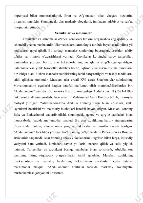 gallashi haqida batafsil ma’lumot olish mumkin.misollardan biri “abdullanoma” asaridir. bu xronika buxoro xonligidagi abdulla xon ii (1583–1598) hukmronligi davrini yoritadi. asar muallifi muhammad amin buxoriy bo‘lib, u saroyda faoliyat yuritgan. “abdullanoma”da abdulla xonning eron bilan urushlari, ichki isyonlarni bostirishi va ma’muriy islohotlari batafsil bayon etilgan. masalan, xonning balx va badaxshonni qaytarib olishi, shuningdek, qozoq va qirg‘iz qabilalari bilan munosabatlar haqida ma’lumotlar mavjud. bu asar xonlikning harbiy strategiyasini o‘rganishda muhim, chunki unda jangovar taktikalar va qurollar tavsifi berilgan. “abdullanoma” fors tilida yozilgan bo‘lib, uning qo‘lyozmalari o‘zbekiston va rossiya arxivlarida saqlanadi. asar xonning shaxsiy fazilatlarini ulug‘lash bilan birga, iqtisodiy vaziyatni ham yoritadi, jumladan, savdo yo‘llarini nazorat qilish va soliq yig‘ish tizimini. tarixchilar bu xronikani boshqa manbalar bilan solishtirib, abdulla xon davrining ijtimoiy-iqtisodiy o‘zgarishlarini tahlil qiladilar. masalan, xonlikning markazlashuvi va mahalliy beklarning hokimiyatini cheklashi haqida batafsil ma’lumotlar mavjud. “abdullanoma” xonliklar tarixida markaziy hokimiyatni mustahkamlash jarayonini ko‘rsatadi. yana bir muhim misol – “shajarayi turk” …