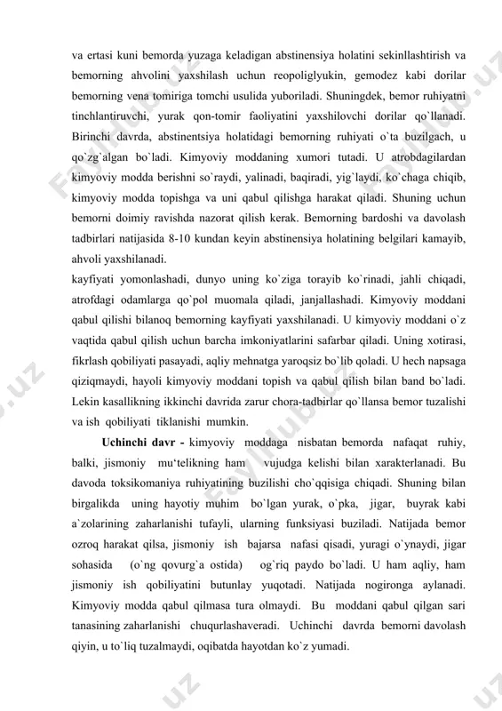htirish va bemorning ahvolini yaxshilash uchun reopoliglyukin, gemodez kabi dorilar bemorning vena tomiriga tomchi usulida yuboriladi. shuningdek, bemor ruhiyatni tinchlantiruvchi, yurak qon-tomir faoliyatini yaxshilovchi dorilar qo`llanadi. birinchi davrda, abstinentsiya holatidagi bemorning ruhiyati o`ta buzilgach, u qo`zg`algan bo`ladi. kimyoviy moddaning xumori tutadi. u atrobdagilardan kimyoviy modda berishni so`raydi, yalinadi, baqiradi, yig`laydi, ko`chaga chiqib, kimyoviy modda topishga va uni qabul qilishga harakat qiladi. shuning uchun bemorni doimiy ravishda nazorat qilish kerak. bemorning bardoshi va davolash tadbirlari natijasida 8-10 kundan keyin abstinensiya holatining belgilari kamayib, ahvoli yaxshilanadi. kayfiyati yomonlashadi, dunyo uning ko`ziga torayib ko`rinadi, jahli chiqadi, atrofdagi odamlarga qo`pol muomala qiladi, janjallashadi. kimyoviy moddani qabul qilishi bilanoq bemorning kayfiyati yaxshilanadi. u kimyoviy moddani o`z vaqtida qabul qilish uchun barcha imkoniyatlarini safarbar qiladi. uning xotirasi, fikrlash qobiliyati pasayadi, aqliy mehnatga yaroqsiz bo`lib qoladi. u hech napsaga qiziqmaydi, hayoli kimyoviy moddani topish va qabul qilish bilan band bo`ladi. lekin kasallikning ikkinchi davrida zarur chora-tadbirlar qo`llansa …