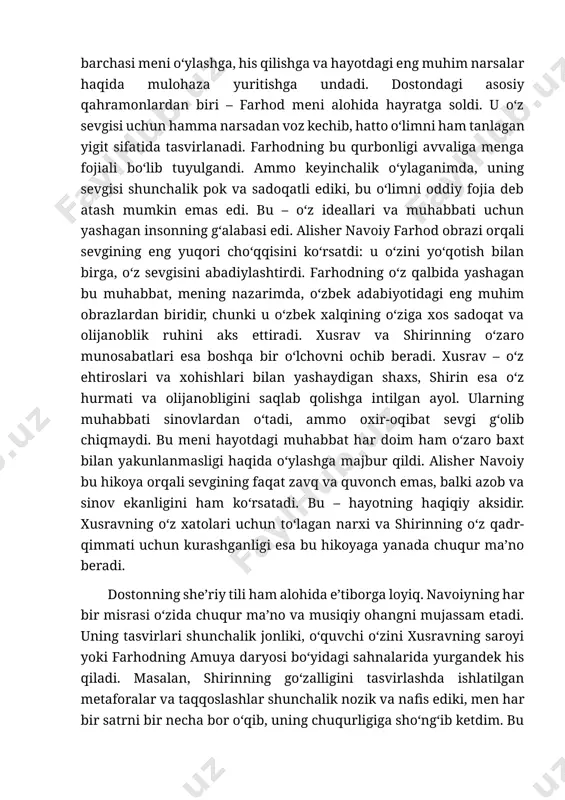 zik tomonlarini ham ajoyib tasvirlab bera oldi. bu asarda sevgi, o‘zaro tushunmovchilik, qurbonlik va taqdirning o‘zgarmas hukmi o‘zaro chambarchas bog‘lanib, o‘quvchiga hayotning murakkabligini ko‘rsatadi. xusrav va shirinning muhabbati, farhodning o‘z sevgisi uchun jonini fido qilishi – bularning barchasi meni o‘ylashga, his qilishga va hayotdagi eng muhim narsalar haqida mulohaza yuritishga undadi. dostondagi asosiy qahramonlardan biri – farhod meni alohida hayratga soldi. u o‘z sevgisi uchun hamma narsadan voz kechib, hatto o‘limni ham tanlagan yigit sifatida tasvirlanadi. farhodning bu qurbonligi avvaliga menga fojiali bo‘lib tuyulgandi. ammo keyinchalik o‘ylaganimda, uning sevgisi shunchalik pok va sadoqatli ediki, bu o‘limni oddiy fojia deb atash mumkin emas edi. bu – o‘z ideallari va muhabbati uchun yashagan insonning g‘alabasi edi. alisher navoiy farhod obrazi orqali sevgining eng yuqori cho‘qqisini ko‘rsatdi: u o‘zini yo‘qotish bilan birga, o‘z sevgisini abadiylashtirdi. farhodning o‘z qalbida yashagan bu muhabbat, mening nazarimda, o‘zbek adabiyotidagi eng muhim obrazlardan biridir, chunki u o‘zbek xalqining …