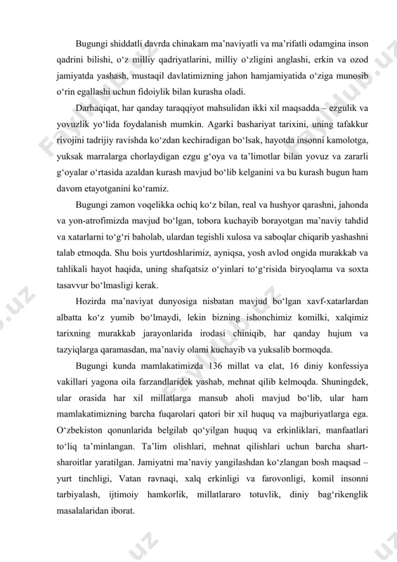 irishi, yoshlarimizni o‘z girdobiga tortib ketishini, oqibatda ularning ota-ona, oila, el-yurt oldidagi burchi va mas’uliyatini o‘ylamaydigan, faqat bir kunlik hayot bilan yashaydigan xudpisand kimsalarga aylanib qolishi mumkinligini tasavvur qilish qiyin emas. mana shu achchiq haqiqatni yurtimizdagi har bir inson, har qaysi ota-ona, eng muhimi, har qaysi yigit-qiz chuqur anglab olishini istaymiz”. bugungi shiddatli davrda chinakam ma’naviyatli va ma’rifatli odamgina inson qadrini bilishi, o‘z milliy qadriyatlarini, milliy o‘zligini anglashi, erkin va ozod jamiyatda yashash, mustaqil davlatimizning jahon hamjamiyatida o‘ziga munosib o‘rin egallashi uchun fidoiylik bilan kurasha oladi. darhaqiqat, har qanday taraqqiyot mahsulidan ikki xil maqsadda – ezgulik va yovuzlik yo‘lida foydalanish mumkin. agarki bashariyat tarixini, uning tafakkur rivojini tadrijiy ravishda ko‘zdan kechiradigan bo‘lsak, hayotda insonni kamolotga, yuksak marralarga chorlaydigan ezgu g‘oya va ta’limotlar bilan yovuz va zararli g‘oyalar o‘rtasida azaldan kurash mavjud bo‘lib kelganini va bu kurash bugun ham davom etayotganini ko‘ramiz. bugungi zamon voqelikka ochiq ko‘z bilan, real va hushyor …