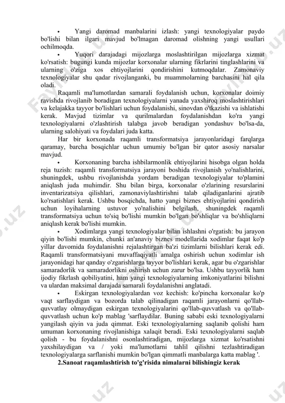 iy o'zaro aloqalarni zamonaviy texnologiyalardan foydalangan holda raqamli aloqalar bilan tezda almashtirmoqdalar. ko'pincha, transformatsiyalar korxonalar shunday qaror qilgani uchun emas, balki ularga omon qolish uchun kerak bo'lganligi sababli sodir bo'ladi. bugungi kunda bozorda biznes uchun samarali raqamli texnologiyalarga talab oshdi va iste'molchilarning yangi raqamli modeliga moslasha olmagan korxonalar o'lishi mumkin. qabul qiladigan va o'zgarishga tayyor bo'lgan va yanada moslashuvchan ish modellariga moslasha oladigan korxonalar muvaffaqiyat uchun har qachongidan ham ko'proq imkoniyatlarga ega. buning sababi shundaki, raqamli transformatsiya biznesning barcha jabhalarini qamrab oladi va raqamli texnologiyalarni rivojlantirish bilan birga ularni takomillashtirishning samarali usullarini taklif etadi: · jarayonni takomillashtirish: yangi texnologiyalar korxonalarga oddiy jarayonlarni avtomatlashtirishga va murakkab jarayonlarda oraliq bosqichlarni yo'q qilishga imkon beradi. bu endi ish kuchidan ancha samarali foydalana oladigan korxonalarning moslashuvchanligini oshiradi; · yangi daromad manbalarini izlash: yangi texnologiyalar paydo bo'lishi bilan ilgari mavjud bo'lmagan daromad olishning yangi usullari ochilmoqda. · yuqori darajadagi mijozlarga moslashtirilgan mijozlarga xizmat ko'rsatish: bugungi …