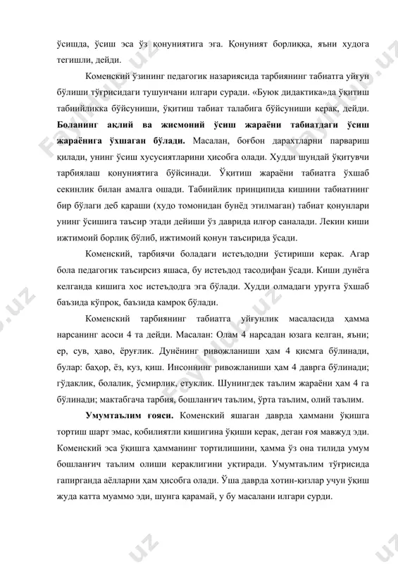 бўлаги деб қараши (худо томонидан бунёд этилмаган) табиат қонунлари унинг ўсишига таъсир этади дейиши ўз даврида илғор саналади. лекин киши ижтимоий борлиқ бўлиб, ижтимоий қонун таъсирида ўсади. коменский, тарбиячи боладаги истеъдодни ўстириши керак. агар бола педагогик таъсирсиз яшаса, бу истеъдод тасодифан ўсади. киши дунёга келганда кишига хос истеъдодга эга бўлади. худди олмадаги уруғга ўхшаб баъзида кўпроқ, баъзида камроқ бўлади. коменский тарбиянинг табиатга уйғунлик масаласида ҳамма нарсанинг асоси 4 та дейди. масалан: олам 4 нарсадан юзага келган, яъни; ер, сув, ҳаво, ёруғлик. дунёнинг ривожланиши ҳам 4 қисмга бўлинади, булар: баҳор, ёз, куз, қиш. инсоннинг ривожланиши ҳам 4 даврга бўлинади; гўдаклик, болалик, ўсмирлик, етуклик. шунингдек таълим жараёни ҳам 4 га бўлинади; мактабгача тарбия, бошланғич таълим, ўрта таълим, олий таълим. умумтаълим ғояси. коменский яшаган даврда ҳаммани ўқишга тортиш шарт эмас, қобилиятли кишигина ўқиши керак, деган ғоя мавжуд эди. коменский эса ўқишга ҳамманинг тортилишини, ҳамма ўз она тилида умум бошланғич таълим олиши кераклигини уқтиради. …