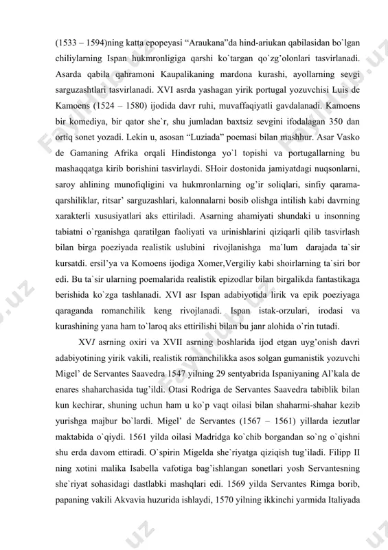 keng rivojlanadi. ispan istak-orzulari, irodasi va kurashining yana ham to`laroq aks ettirilishi bilan bu janr alohida o`rin tutadi. xvi asrning oxiri va xvii asrning boshlarida ijod etgan uyg’onish davri adabiyotining yirik vakili, realistik romanchilikka asos solgan gumanistik yozuvchi migel’ de servantes saavedra 1547 yilning 29 sentyabrida ispaniyaning al’kala de enares shaharchasida tug’ildi. otasi rodriga de servantes saavedra tabiblik bilan kun kechirar, shuning uchun ham u ko`p vaqt oilasi bilan shaharmi-shahar kezib yurishga majbur bo`lardi. migel’ de servantes (1567 – 1561) yillarda iezutlar maktabida o`qiydi. 1561 yilda oilasi madridga ko`chib borgandan so`ng o`qishni shu erda davom ettiradi. o`spirin migelda she`riyatga qiziqish tug’iladi. filipp ii ning xotini malika isabella vafotiga bag’ishlangan sonetlari yosh servantesning she`riyat sohasidagi dastlabki mashqlari edi. 1569 yilda servantes rimga borib, papaning vakili akvavia huzurida ishlaydi, 1570 yilning ikkinchi yarmida italiyada joylashgan ispan qo`shiniga xizmatga kiradi, chunki muhtojlik uni o`z vatanini tashlab ketishga majbur etadi. 1571 yilning 7 oktyabridan …