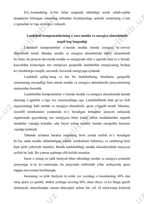 kin. bunda landshaftdagi modda almashinishida muayyan uzilish bo`ladi. bu yomon oqibatga olib kelishi mumkin. inson o`zining xo`jalik faoliyati bilan tabiatdagi modda va energiya aylanishi jarayoniga ta`sir ko`rsatmoqda, bu jarayonda millionlab yillar mobaynida qaror topgan muvozanat buzilmoqda. insonning xo`jalik faoliyati ta`sirida yer yuzidagi o`rmonlarning 40% dan ortiq qismi yo`qotildi, obikor yerlarga suvning 60% chasi daryo va ko`llarga qaytib tushmaydi, atmosferadan sanoat ehtiyojlari uchun har yili 10 mlrd.tonna kislorod olinadi, u atmosferaga qaytib kelmaydi va h.k. sanoatda ishlab chiqarilayotgan ba`zi mahsulotlar chirishga o`ta chidamli bo`lganidan moddalarning aylanma harakatiga jalb etilmay qolib, tuproq va guruntni ifloslamoqda. bularning hammasi tabiatda modda aylanishi jarayonidagi ta`sir ko`rsatmay qolmaydi. zonallik va azonallik (regionallik) qonuniyatlari landshaft qobig`ining tuzilishi uning energiya manbaiga bog`liq. ma`lumki, yer sharsimon shaklda bo`lganligidan kuyoshdan keladigan radiatsiya miqdori yerning ekvatoridan qutblariga tomon qonuniy ravishda kamayib boradi. bu esa dastavval yer yuzasining issiqlik rejimida, shuningdek, havo massalarining harorati, namligi hamda zichligida aks etadi, havo sirkulyatsiyasiga ta`sir …