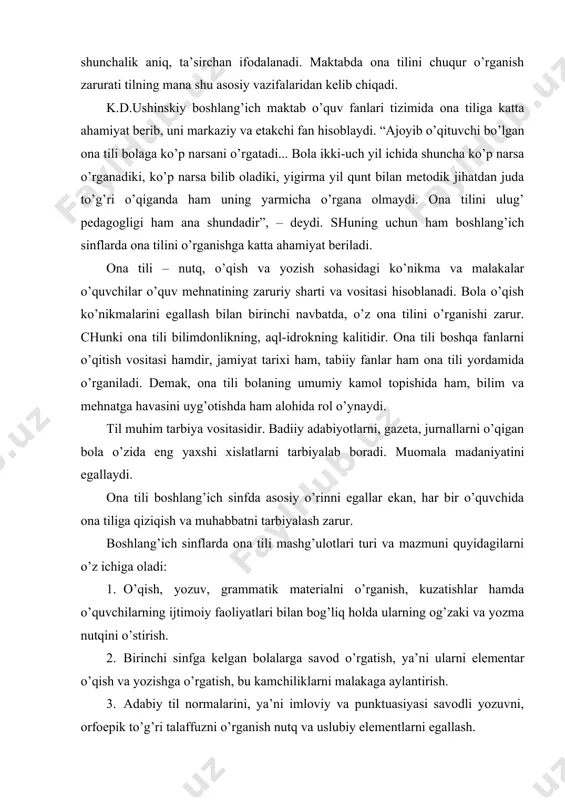 ham alohida rol o’ynaydi. til muhim tarbiya vositasidir. badiiy adabiyotlarni, gazeta, jurnallarni o’qigan bola o’zida eng yaxshi xislatlarni tarbiyalab boradi. muomala madaniyatini egallaydi. ona tili boshlang’ich sinfda asosiy o’rinni egallar ekan, har bir o’quvchida ona tiliga qiziqish va muhabbatni tarbiyalash zarur. boshlang’ich sinflarda ona tili mashg’ulotlari turi va mazmuni quyidagilarni o’z ichiga oladi: 1. o’qish, yozuv, grammatik materialni o’rganish, kuzatishlar hamda o’quvchilarning ijtimoiy faoliyatlari bilan bog’liq holda ularning og’zaki va yozma nutqini o’stirish. 2. birinchi sinfga kelgan bolalarga savod o’rgatish, ya’ni ularni elementar o’qish va yozishga o’rgatish, bu kamchiliklarni malakaga aylantirish. 3. adabiy til normalarini, ya’ni imloviy va punktuasiyasi savodli yozuvni, orfoepik to’g’ri talaffuzni o’rganish nutq va uslubiy elementlarni egallash. 4. grammatika, fonetika, leksikadan nazariy materiallarni o’rganish, tildan ilmiy tushunchalarni shakllantirish. 5. o’quvchilarni o’qish va grammatika darslari orqali badiiy, ilmiy-ommabop va boshqa adabiyotlar namunasi bilan tanishtirish, ularda adabiy asarni idrok etish ko’nikmasini hosil qilish. bu vazifalarning hammasini boshlang’ich sinflarda ona …