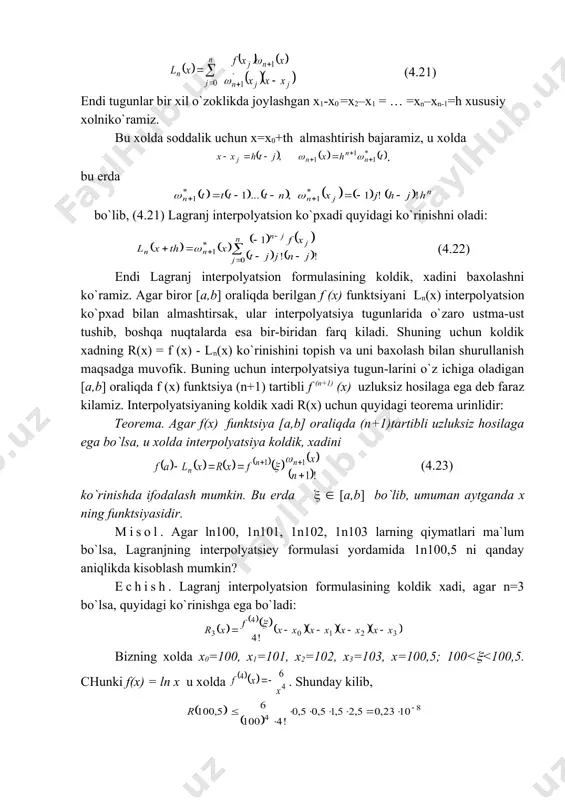 a yozish mumkin. bunda esa lagranj ko`pxadi quyidagi ko`rinishga ega bo`ladi (4.21) endi tugunlar bir xil o`zoklikda joylashgan x1-x0 =x2–x1 = … =xn–xn-1=h xususiy xolniko`ramiz. bu xolda soddalik uchun x=x0+th almashtirish bajaramiz, u xolda . bu erda bo`lib, (4.21) lagranj interpolyatsion ko`pxadi quyidagi ko`rinishni oladi: (4.22) endi lagranj interpolyatsion formulasining koldik, xadini baxolashni ko`ramiz. agar biror [a,b] oraliqda berilgan f (x) funktsiyani ln(x) interpolyatsion ko`pxad bilan almashtirsak, ular interpolyatsiya tugunlarida o`zaro ustma-ust tushib, boshqa nuqtalarda esa bir-biridan farq kiladi. shuning uchun koldik xadning r(x) = f (x) - ln(x) ko`rinishini topish va uni baxolash bilan shurullanish maqsadga muvofik. buning uchun interpolyatsiya tugun-larini o`z ichiga oladigan [a,b] oraliqda f (x) funktsiya (n+1) tartibli f (n+1) (x) uzluksiz hosilaga ega deb faraz kilamiz. interpolyatsiyaning koldik xadi r(x) uchun quyidagi teorema urinlidir: teorema. agar f(x) funktsiya [a,b] oraliqda (n+1)tartibli uzluksiz hosilaga ega bo`lsa, u xolda interpolyatsiya koldik, xadini (4.23) ko`rinishda ifodalash mumkin. bu …
