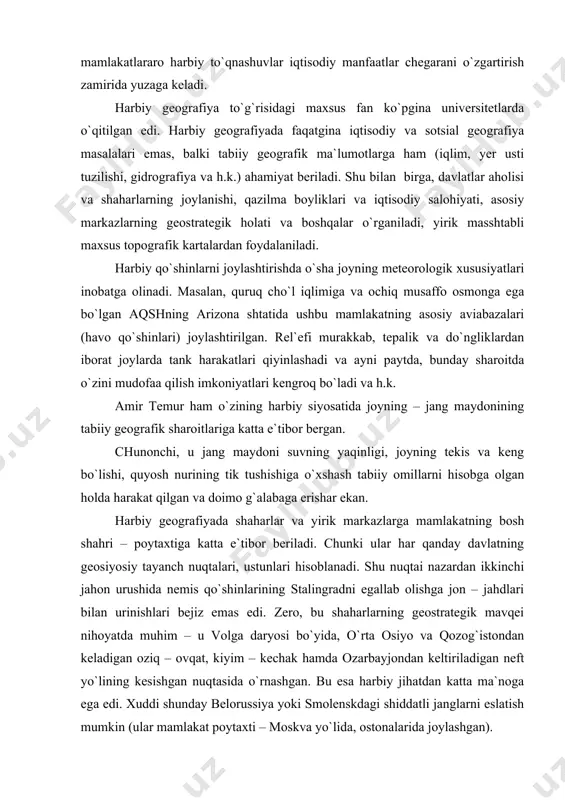 shqa halqlarni u yoki bu dinga kiritish). aksariyat sharoitda esa mamlakatlararo harbiy to`qnashuvlar iqtisodiy manfaatlar chegarani o`zgartirish zamirida yuzaga keladi. harbiy geografiya to`g`risidagi maxsus fan ko`pgina universitetlarda o`qitilgan edi. harbiy geografiyada faqatgina iqtisodiy va sotsial geografiya masalalari emas, balki tabiiy geografik ma`lumotlarga ham (iqlim, yer usti tuzilishi, gidrografiya va h.k.) ahamiyat beriladi. shu bilan birga, davlatlar aholisi va shaharlarning joylanishi, qazilma boyliklari va iqtisodiy salohiyati, asosiy markazlarning geostrategik holati va boshqalar o`rganiladi, yirik masshtabli maxsus topografik kartalardan foydalaniladi. harbiy qo`shinlarni joylashtirishda o`sha joyning meteorologik xususiyatlari inobatga olinadi. masalan, quruq cho`l iqlimiga va ochiq musaffo osmonga ega bo`lgan aqshning arizona shtatida ushbu mamlakatning asosiy aviabazalari (havo qo`shinlari) joylashtirilgan. rel`efi murakkab, tepalik va do`ngliklardan iborat joylarda tank harakatlari qiyinlashadi va ayni paytda, bunday sharoitda o`zini mudofaa qilish imkoniyatlari kengroq bo`ladi va h.k. amir temur ham o`zining harbiy siyosatida joyning – jang maydonining tabiiy geografik sharoitlariga katta e`tibor bergan. chunonchi, u jang maydoni …