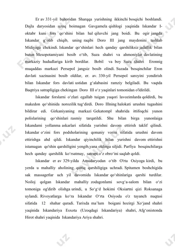 har quradi. tarixda ma’lum boigani hozirgi xo‘jand shahri yaqinida iskandariya esxota (uzoqdagi iskandariya) shahri, afg‘onistonda hirot shahri yaqinida iskandariya ariya shahri. er av 327-yilda iskandar hindukush togiari orqali hindistonga o‘tdi. shimoliy hindistondagi gidas daryosi bo‘yida iskandar qo‘shinlari panjob hukmdori por qo‘shinlari bilan to‘qnashib, o‘zining oxirgi g‘alabasiga erishdi (er av 326-yil). to‘satdan iskandarning qo‘shini yurishni davom ettirishni istamay bo‘ysunmay qo‘ydi. ikki kunlik muzokaralardan so‘ng iskandar yon berishgfa majbur bo‘ldi. vatanga qaytish to‘g‘risida buyruq berildi. iskandar qo‘shinlarini qaytishi ikki yilga cho‘zildi, bir qism qo‘shin dengiz orqali, bir qismi quruqlik yo‘li bilan qaytdi. qo‘shinning har ikkala qismi er. av. 324-yil bobilda uchrashdi. yurishning tugallanayotgan bosqichida suza shahrida iskandar makedon va forslarni murosaga keltirish belgisi sifatida o‘zining 10 ming askarlarini mahalliy qizlar bilan nikoh to‘yini katta tanatana bilan o‘tkazdi. 0 ‘z qo'shini tarkibiga 30 ming fors yigitlarini qabul qildi. u bosib olingan hududlarda o‘n!ab koloniya va harbiy qo‘rg‘onlami o‘z hokimiyatini tayanch nuqtasi sifatida barpo …