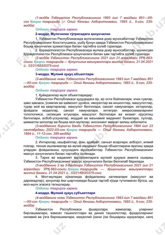 га йўл қўйиш вазифаси юкланиши мумкин. 4. мулкдор ўзбекистон республикаси қонун ҳужжатларида кўзда тутилган шартлар ва доира чегарасида ўзига тегишли мулкий ҳуқуқни амалга ошириш пайтида фуқароларнинг меҳнатидан фойдаланиш тўғрисида улар билан шартнома тузишга ҳақлидир. фуқаронинг меҳнатидан фойдаланишга асос бўлган мулкнинг қай шаклда эканлигидан қатьий назар, фуқаро ўзбекистон республикасининг конституциясида ва бошқа қонун ҳужжатларида назарда тутилган ижтимоий-иқтисодий ҳуқуқлар ва кафолатлар билан таъминланади. 5. мулкий ҳуқуқнинг амалга оширилиши атроф-муҳитга зарар етказмаслиги, жисмоний, юридик шахсларнинг ва давлатнинг ҳуқуқларини бузмаслиги ҳамда қонун билан муҳофаза қилинадиган манфаатларига путур етказмаслиги керак. (1-модда ўзбекистон республикасининг 1993 йил 7 майдаги 851—xii-сон қонуни таҳририда — олий кенгаш ахборотномаси, 1993 й., 5-сон, 235-модда) олдинги таҳрирга қаранг. 2-модда. мулкчилик тўғрисидаги қонунчилик 1. ўзбекистон республикасида мулкчиликка доир муносабатлар ўзбекистон республикасининг конституцияси, ушбу қонун ҳамда ўзбекистон республикасининг бошқа қонунчилик ҳужжатлари билан тартибга солиб турилади. 2. қорақалпоғистон республикасида мулкка доир муносабатлар, шунингдек қорақалпоғистон республикаси қонунчилиги билан ҳам тартибга солиб турилади. (2-модда ўзбекистон республикасининг 2021 …