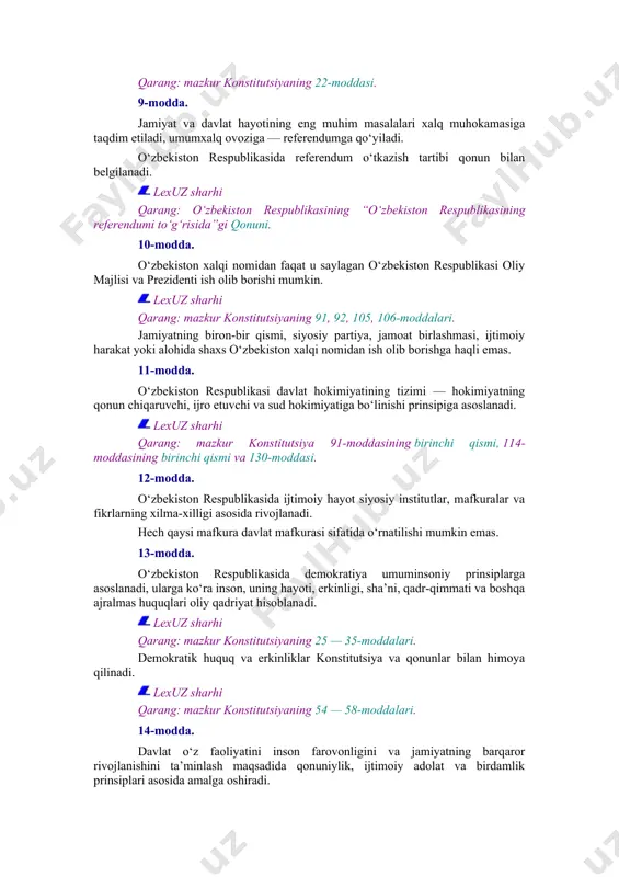 qat’i nazar, o‘zbekiston respublikasining fuqarolari tashkil etadi. lexuz sharhi qarang: mazkur konstitutsiyaning 22-moddasi. 9-modda. jamiyat va davlat hayotining eng muhim masalalari xalq muhokamasiga taqdim etiladi, umumxalq ovoziga — referendumga qo‘yiladi. o‘zbekiston respublikasida referendum o‘tkazish tartibi qonun bilan belgilanadi. lexuz sharhi qarang: o‘zbekiston respublikasining “o‘zbekiston respublikasining referendumi to‘g‘risida”gi qonuni. 10-modda. o‘zbekiston xalqi nomidan faqat u saylagan o‘zbekiston respublikasi oliy majlisi va prezidenti ish olib borishi mumkin. lexuz sharhi qarang: mazkur konstitutsiyaning 91, 92, 105, 106-moddalari. jamiyatning biron-bir qismi, siyosiy partiya, jamoat birlashmasi, ijtimoiy harakat yoki alohida shaxs o‘zbekiston xalqi nomidan ish olib borishga haqli emas. 11-modda. o‘zbekiston respublikasi davlat hokimiyatining tizimi — hokimiyatning qonun chiqaruvchi, ijro etuvchi va sud hokimiyatiga bo‘linishi prinsipiga asoslanadi. lexuz sharhi qarang: mazkur konstitutsiya 91-moddasining birinchi qismi, 114-moddasining birinchi qismi va 130-moddasi. 12-modda. o‘zbekiston respublikasida ijtimoiy hayot siyosiy institutlar, mafkuralar va fikrlarning xilma-xilligi asosida rivojlanadi. hech qaysi mafkura davlat mafkurasi sifatida o‘rnatilishi mumkin emas. 13-modda. o‘zbekiston respublikasida …