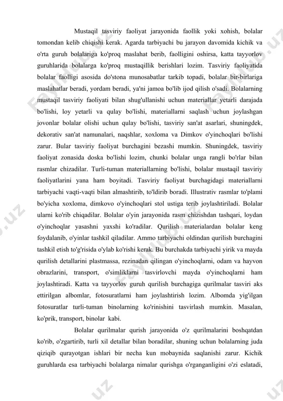 o'lmagan dekorativ kompozitsiyalar tortadi. masalan, gilamcha, salfetka va hokazo. shuning uchun tarbiyachi bolalar ishini boyitish maqsadida, mashg'ulotlardan tashqari tasviriy faoliyat jarayonida bolalarga dekorativ naqshlarni ko'rib chiqish uchun tavsiya etishi mumkin. masalan, dimkov naqshlari. agarda bolalar mashg'ulotdan tashqari mazmunli kompozitsiya tasvirlamoqchi bo'lsalar, tarbiyachi qog'oz varag'idan predmetlar qanday yasalishi, ish tartibini eslatib o'tishi zarur. bolalar bo'sh vaqtlarida o'zlari sevgan ranglar bilan bo'yoqda, qalamda shug'ullanishni sevadilar, tarbiyachi materialning xillarini rango-rang qilib, bolalarning bu qiziqishlarini, xohishlarini o'stirishi lozim. bolalarga chizayotgan ishlarni toza, chiroyli qilib bajarishlarini eslatib borishi lozim. tarbiyachi bolalarning bu ishlarida ularga maslahatgo'y bo'lishi kerak. u bola qanday qilish lozimligini aytmaydi, balki bola bilan ishning borishini tahlil qilib, bolaga ishning sifatli bo'lishi uchun yordam beradi. mustaqil tasviriy faoliyat jarayonida faollik yoki xohish, bolalar tomondan kelib chiqishi kerak. agarda tarbiyachi bu jarayon davomida kichik va o'rta guruh bolalariga ko'proq maslahat berib, faolligini oshirsa, katta tayyorlov guruhlarida bolalarga ko'proq mustaqillik berishlari lozim. tasviriy faoliyatida bolalar …