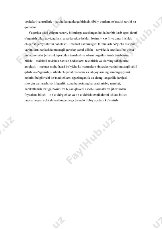 minlashga qaratilgan shaxsiy himoya vositalari bilan ishchi-xizmatchilarni ta’minlash tartibi va ulardan foydalanish uo‘llari; – sog‘lom va xavfsiz mehnat sharoitini yaratish bo‘yicha sanitar-gigiyenik tadbirlar; – ishlab chiqarishdagi texnika vositalaridan, mashinamexanizmlar, qurilmalar va moslamalardan foydalanishdagi xavf-sizlik qoidalari; – yong‘in xavfsizligi. yong‘inning kelib chiqish sabablari, uning oldini olish, yong‘inni o‘chirish texnika vositalari va usullari; – jarohatlanganlarga birinchi tibbiy yordam ko‘rsatish tartibi va qoidalari. yuqorida qayd etilgan nazariy bilimlarga asoslangan holda har bir kasb egasi fanni o‘rganish bilan quyidagilarni amalda udda-lashlari lozim: – xavfli va zararli ishlab chiqarish jarayonlarini baholash; – mehnat xavfsizligini ta’minlash bo‘yicha maqbul variantlarni tanlashda mustaqil qarorlar qabul qilish; – xavfsizlik texnikasi bo‘yicha uo‘riqnomalar («instruktaj») bilan tanishish va ularni hujjatlashtirish tartiblarini bilish; – malakali ravishda baxtsiz hodisalarni tekshirish va ularning sabablarini aniqlash; – mehnat muhofazasi bo‘yicha ko‘rsatmalar («instruksiya»)ni mustaqil tahlil qilish va o‘rganish; – ishlab chiqarish xonalari va ish joylarining sanitargigiyenik holatini belgilovchi ko‘rsatkichlarni (gazlanganlik va chang-langanlik darajasi, shovqin va titrash, …