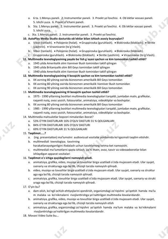 at vositalari b. foydalanuvchi ovoz, video, tasvir, matn, animatsiya yordamida muloqotda bo‘ladigan apparat va dasturiy vositalarning yig‘indisi. c. ilovada strukturasida navigatsiya mavjud bo‘lsa, u holda bunday multimediali ilova 7. multimedia qayerlarda qo‘llaniladi? a. tijoratda multimedia taqdimot, o‘rganish, marketing, reklama, maxsulotlar taqdimoti, imitatsiya, ma’lumotlar ombori, tezkor habarlarni jo‘natish va qabul qilish, shuningdek tarmoq kommunikatsiyasi sifatida qo‘llaniladi. b. tezkor habarlarni jo‘natish va qabul qilish, shuningdek tarmoq kommunikatsiyasi sifatida qo‘llaniladi. c. barcha javoblar to’g’ri 8. autoplay media studio – bu? a. disklarga yozilganda avtomat ishga tushuvchi o’quv ko’rgazmalarni yaratuvchi dasturdir. b. tezkor habarlarni jo‘natish va qabul qilish ko’rgazmalarni yaratuvchi dasturdir c. electron yaratish dasturi 9. autoplay media studio ishchi oynasini nechi qismga bo’lish mumkin? a. 6 ta. 1.menyu paneli. 2. instrumentlar paneli. 3. proekt yo’lovchisi. 4. ob’ektlar xossasi paneli. 5. ishchi yuza. 6. proekt o’lchami paneli. b. 5ta. 1.menyu paneli. 2. instrumentlar paneli. 3. proekt yo’lovchisi. 4. ob’ektlar xossasi paneli. 5. ishchi yuza. …