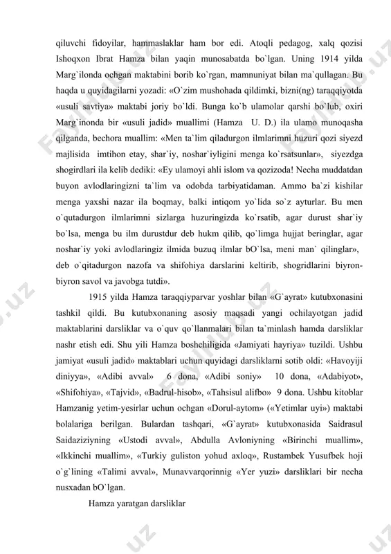 `lib yopildi. lekin hech bir qanday qog`ozlarim qo`liga tushmagani uchun qamalmay qutuldim». bunday ta`qib va taqiqlarga qaramay, hamza pedagogik faoliyatini to`xtatmaydi, aksincha, katta sa`y-harakat bilan davom ettirdi. chunki uni bunday olijanob ishda qo`llab-quvvatlovchi, ayniqsa, mahalliy mutaassiblardan himoya qiluvchi fidoyilar, hammaslaklar ham bor edi. atoqli pedagog, xalq qozisi ishoqxon ibrat hamza bilan yaqin munosabatda bo`lgan. uning 1914 yilda marg`ilonda ochgan maktabini borib ko`rgan, mamnuniyat bilan ma`qullagan. bu haqda u quyidagilarni yozadi: «o`zim mushohada qildimki, bizni(ng) taraqqiyotda «usuli savtiya» maktabi joriy bo`ldi. bunga ko`b ulamolar qarshi bo`lub, oxiri marg`inonda bir «usuli jadid» muallimi (hamza ­ u. d.) ila ulamo munoqasha qilganda, bechora muallim: «men ta`lim qiladurgon ilmlarimni huzuri qozi siyezd majlisida imtihon etay, shar`iy, noshar`iyligini menga ko`rsatsunlar», ­ siyezdga shogirdlari ila kelib dediki: «ey ulamoyi ahli islom va qozizoda! necha muddatdan buyon avlodlaringizni ta`lim va odobda tarbiyatidaman. ammo ba`zi kishilar menga yaxshi nazar ila boqmay, balki intiqom yo`lida so`z ayturlar. bu men …