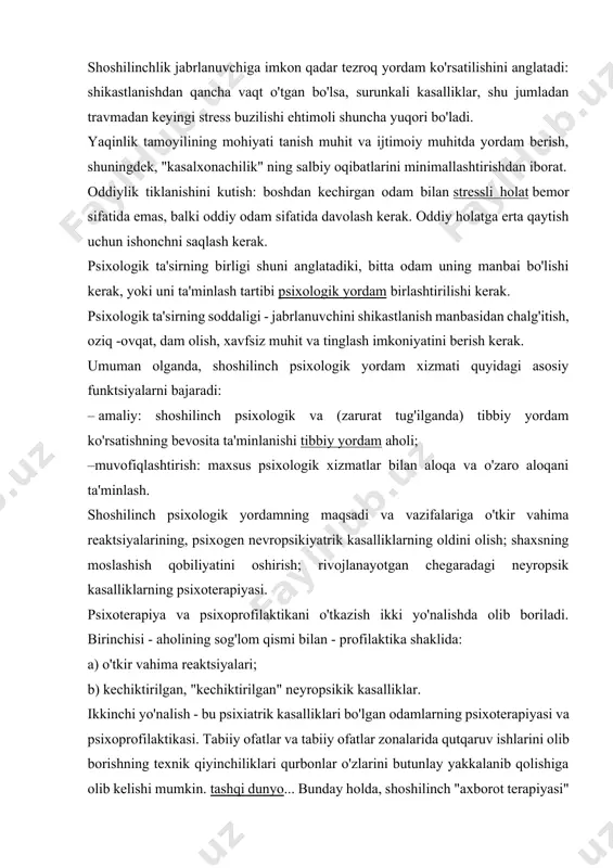 bo'lsa, surunkali kasalliklar, shu jumladan travmadan keyingi stress buzilishi ehtimoli shuncha yuqori bo'ladi. yaqinlik tamoyilining mohiyati tanish muhit va ijtimoiy muhitda yordam berish, shuningdek, "kasalxonachilik" ning salbiy oqibatlarini minimallashtirishdan iborat. oddiylik tiklanishini kutish: boshdan kechirgan odam bilan stressli holat bemor sifatida emas, balki oddiy odam sifatida davolash kerak. oddiy holatga erta qaytish uchun ishonchni saqlash kerak. psixologik ta'sirning birligi shuni anglatadiki, bitta odam uning manbai bo'lishi kerak, yoki uni ta'minlash tartibi psixologik yordam birlashtirilishi kerak. psixologik ta'sirning soddaligi - jabrlanuvchini shikastlanish manbasidan chalg'itish, oziq -ovqat, dam olish, xavfsiz muhit va tinglash imkoniyatini berish kerak. umuman olganda, shoshilinch psixologik yordam xizmati quyidagi asosiy funktsiyalarni bajaradi: – amaliy: shoshilinch psixologik va (zarurat tug'ilganda) tibbiy yordam ko'rsatishning bevosita ta'minlanishi tibbiy yordam aholi; –muvofiqlashtirish: maxsus psixologik xizmatlar bilan aloqa va o'zaro aloqani ta'minlash. shoshilinch psixologik yordamning maqsadi va vazifalariga o'tkir vahima reaktsiyalarining, psixogen nevropsikiyatrik kasalliklarning oldini olish; shaxsning moslashish qobiliyatini oshirish; rivojlanayotgan chegaradagi neyropsik …