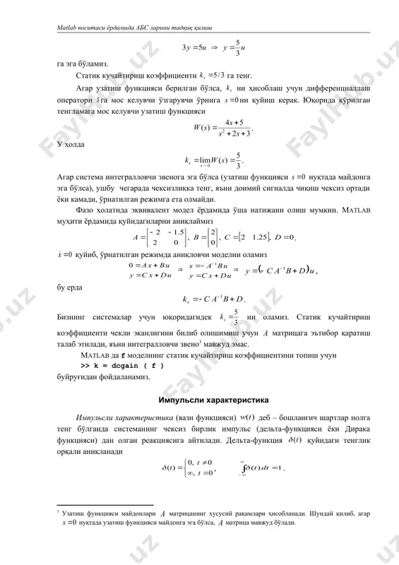 ль сигнални мужассамлаштирган, хеч қандай реал қурилма уни қайта ишлаб чиқишга қодир эмас. дельта-функцияни импульс кенглиги нолга интилувчи, маркази нуқтада бирлик юзали тўғрибурчакли импульсли чегара сифатида қарашимиз мумкин. иккинчи номи – ваъзн функцияси – системанинг чиқиши кириш сигнали билан ихтиёрий ҳисоблаш учун алоқада. бу ерда функция интегралости тенгламада қандайдир «тортиш» кириш сигнали. импульсли характеристика бошланғич шартлар нолга тенг бўлганда кириш-чиқиш муносабатларини акс эттиради, яъни система динамикасини балки тўлиқ тавсифламайди. импульсли характеристика тушунчаси система учун асосан узатиш функцияси қачонки қатъий тўғрилигида фойдаланилади. агар узатиш функцияси тўғри бўлса ҳам қатъий тўғри бўлмаса, кириш билан чиқишда тўғри узатиш коэффициенти (фазо ҳолатидаги модел матрица) нолга тенг бўлмайди, шунинг учун киришдаги чексиз импульс моментда чиқишга узатилади. бундай (ўлчами бўйича чексиз) импульсли характеристикани қуриш мумкин эмас. ушбу ҳолатда matlab системаси импульсли характеристикани деб қабул қилиб, қатъий тўғри қисмини қуради. бу компьютер сифатли ишончсиз натижалар бериш ҳолатлардан биридир. агар система таркибида интегратор мавжуд бўлмаса, импульсли характеристика нолга …
